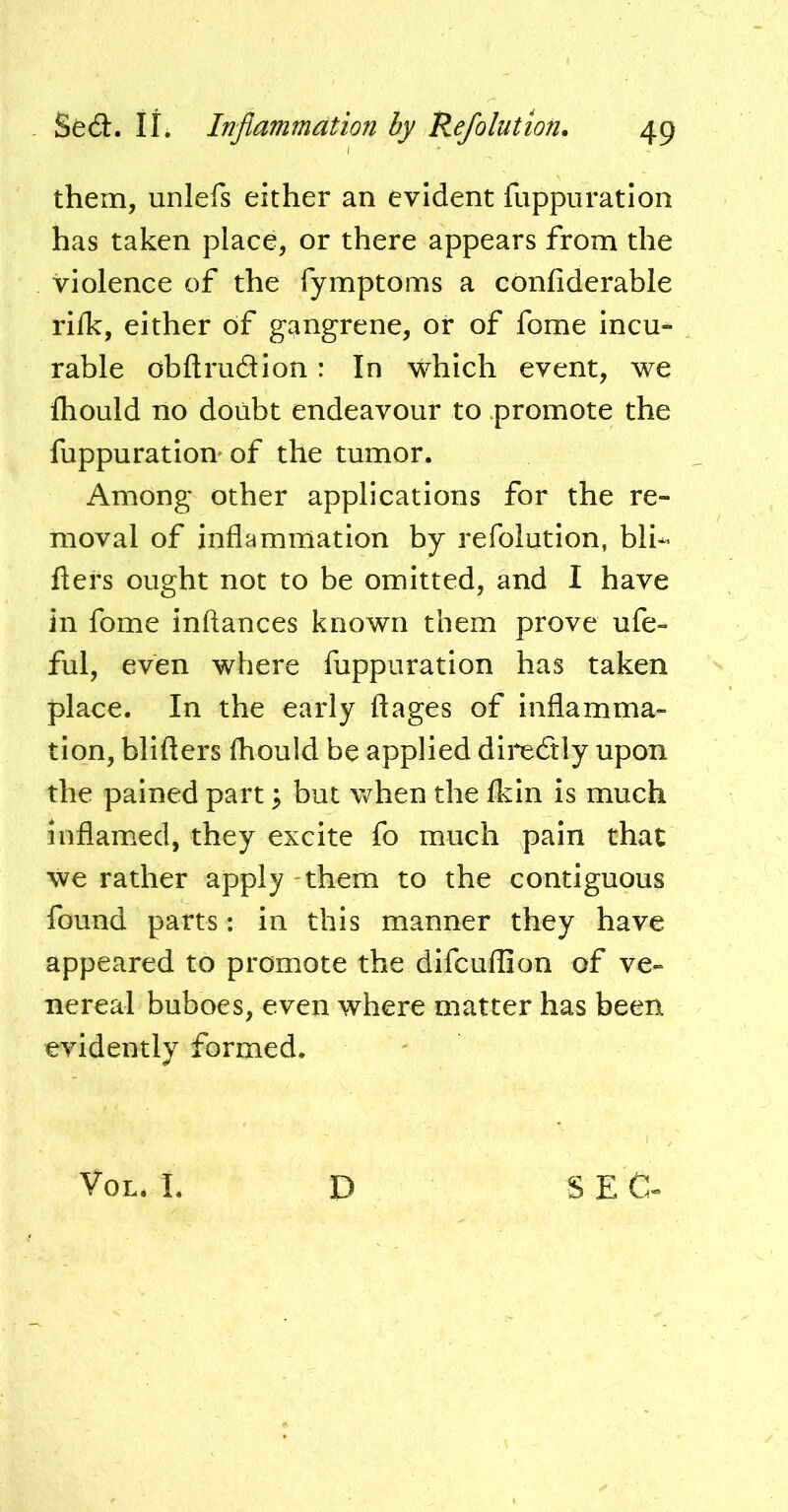 them, unlefs either an evident fuppiiratlon has taken place, or there appears from the violence of the fymptoms a confiderable rllk, either of gangrene, or of fome incu- rable obftrudion: In which event, we Ihould no doubt endeavour to promote the fuppuratlon' of the tumor. Among other applications for the re- moval of inflammation by refolution, bli*> fters ought not to be omitted, and I have in fome inftances known them prove ufe- ful, even where fuppuration has taken place. In the early ftages of inflamma- tion, blifters fliould be applied dii*e6tly upon the pained part ^ but when the Ikin is much inflamed, they excite fo much pain that we rather apply -them to the contiguous found parts: in this manner they have appeared to promote the difcuflion of ve- nereal buboes, even where matter has been evidently formed. VoL. I. D SEC-