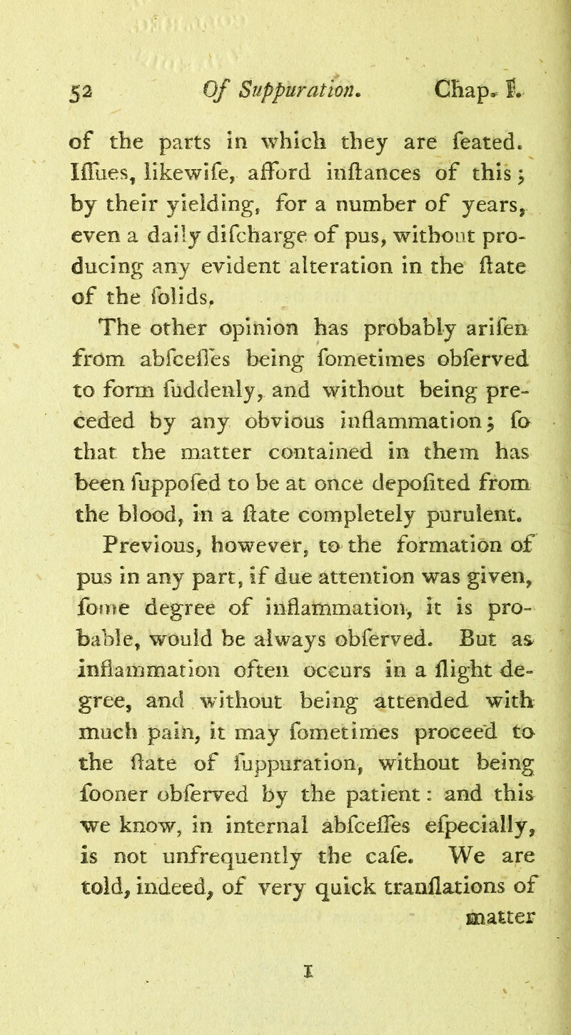 of the parts in which they are feated. Ifllies^ likewife, afford inftances of this; by their yielding^ for a mimber of years, even a daily difcharge of pus, without pro- ducing any evident alteration in the date of the folids, The other opinion has probably arifen from abfcelles being fometimes obferved to form fiiddenly, and without being pre- ceded by any obvious inflammation; fo that the matter contained in them has been fuppofed to be at once depofited from the blood, in a date completely purulent. Previous, however, to the formation of pus in any part, if due attention was given, fome degree of inflainmatioii, it is pro- bable, would be always obferved. But as inflammation often occurs in a flight de- gree, and without being attended with much pain, it may fometimes proceed to the date of fuppuration, without being fooner obferved by the patient: and this we know, in internal abfcefles efpecially, is not unfrequently the cafe. We are told, indeed, of very quick tranflations of matter