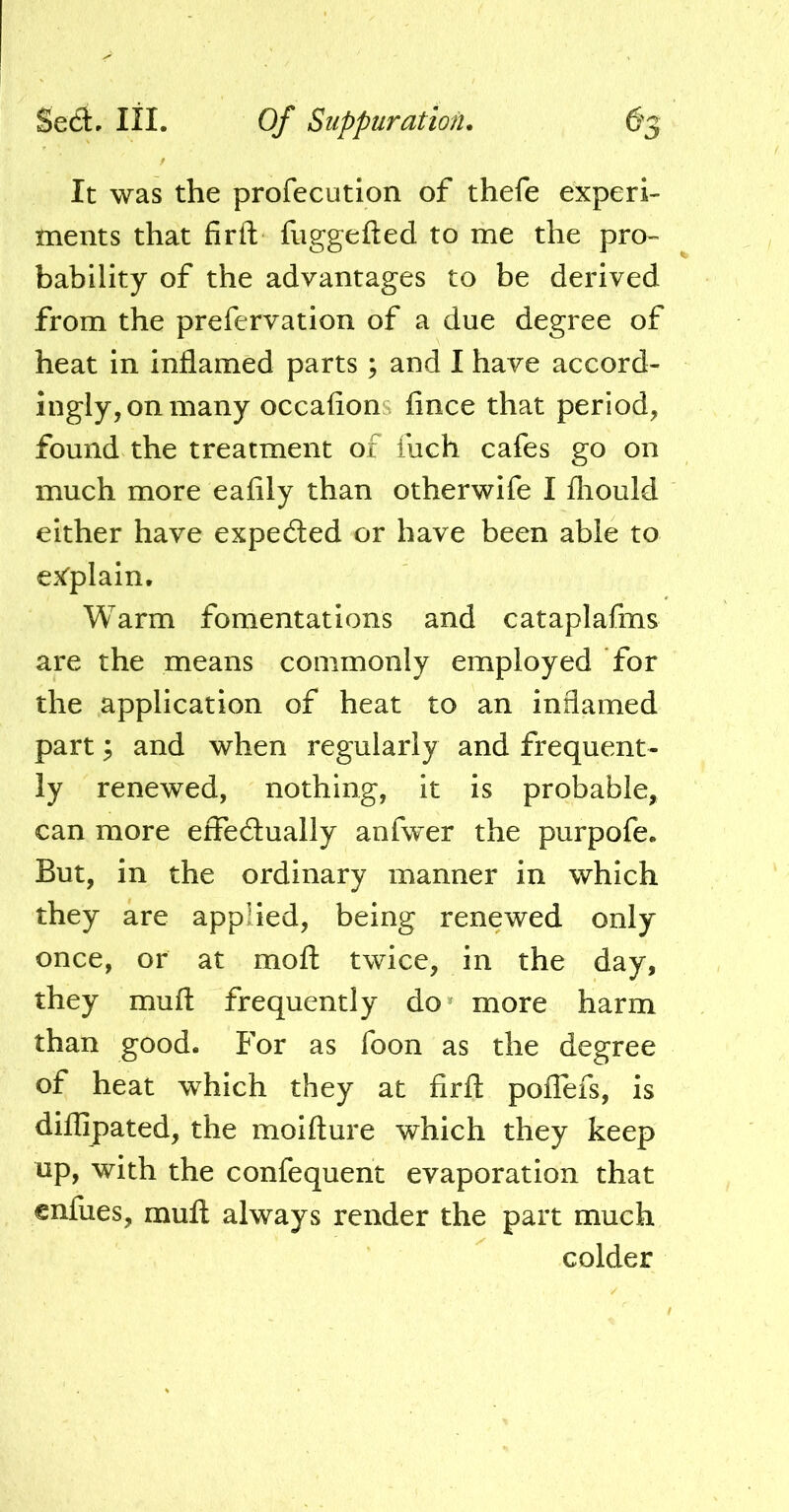 It was the profecution of thefe experi- ments that firft fuggefted to me the pro- bability of the advantages to be derived from the prefervation of a due degree of heat in inflamed parts ; and I have accord- ingly, on many occafions fince that period, found the treatment of inch cafes go on much more eafily than otherwife I fliould either have expeded or have been able to ex'plain. Warm fomentations and cataplafins are the means commonly employed for the application of heat to an inflamed part; and when regularly and frequent- ly renewed, nothing, it is probable, can more effedually anfwer the purpofe. But, in the ordinary manner in which they are applied, being renewed only once, or at moft twice, in the day, they muft frequently do* more harm than good. For as foon as the degree of heat which they at firft poflefs, is diflipated, the moifture which they keep up, with the confequent evaporation that cnfues, muft always render the part much colder