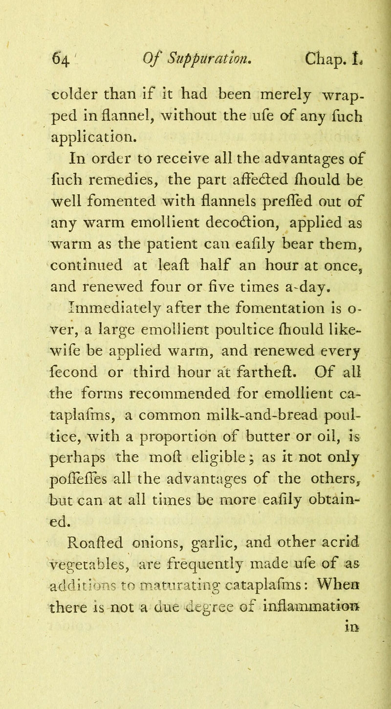 colder than if it had been merely wrap- ped in flannel, without the ufe of any fuch application. In order to receive all the advantages of fuch remedies, the part affeded Ihould be well fomented with flannels prefled out of any warm emollient decodion, applied as warm as the patient can eafily bear them, continued at leafl: half an hour at once, and renewed four or five times a-day. Immediately after the fomentation is o- ver, a large emollient poultice fliould like- wife be applied warm, and renewed every fecond or third hour at fartheft. Of all the forms recommended for emollient ca- taplafms, a common milk-and-bfead poul- tice, with a proportion of butter or oil, is perhaps the moft eligible ^ as it not only pofiefles all the advantages of the others, but can at all times be more eafily obtain- ed. Roafted onions, garlic, and other acrid vegetables, are frequently made ufe of as additions to maturating cataplafms: When there is not a due flegree of inflammations in