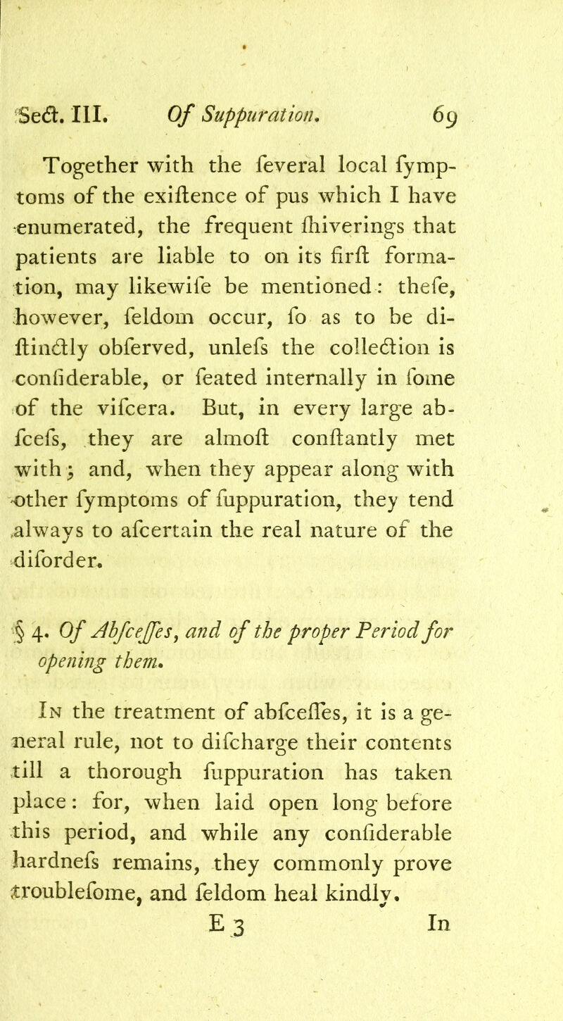 Together with the feveral local fymp- toms of the exiftence of pus which I have enumerated, the frequent fhiverings that patients are liable to on its firft forma- tion, may likewife be mentioned: thefe, however, feldom occur, fo as to be di- ftindly obferved, unlefs the colledion is confiderable, or feated internally in ibme of the vifcera. But, in every large ab- fcefs, they are almoft conftantly met with^ and, when they appear along with other fymptoms of fuppuration, they tend ,always to afcertain the real nature of the diford en § 4. Of Abfceffes^ and of the proper Period for opening them. In the treatment of ahfcelles, it is a ge- neral rule, not to difcharge their contents till a thorough fappuration has taken place: for, when laid open long before this period, and while any confiderable hardnefs remains, they commonly prove troublefome, and feldom heal kindlv.