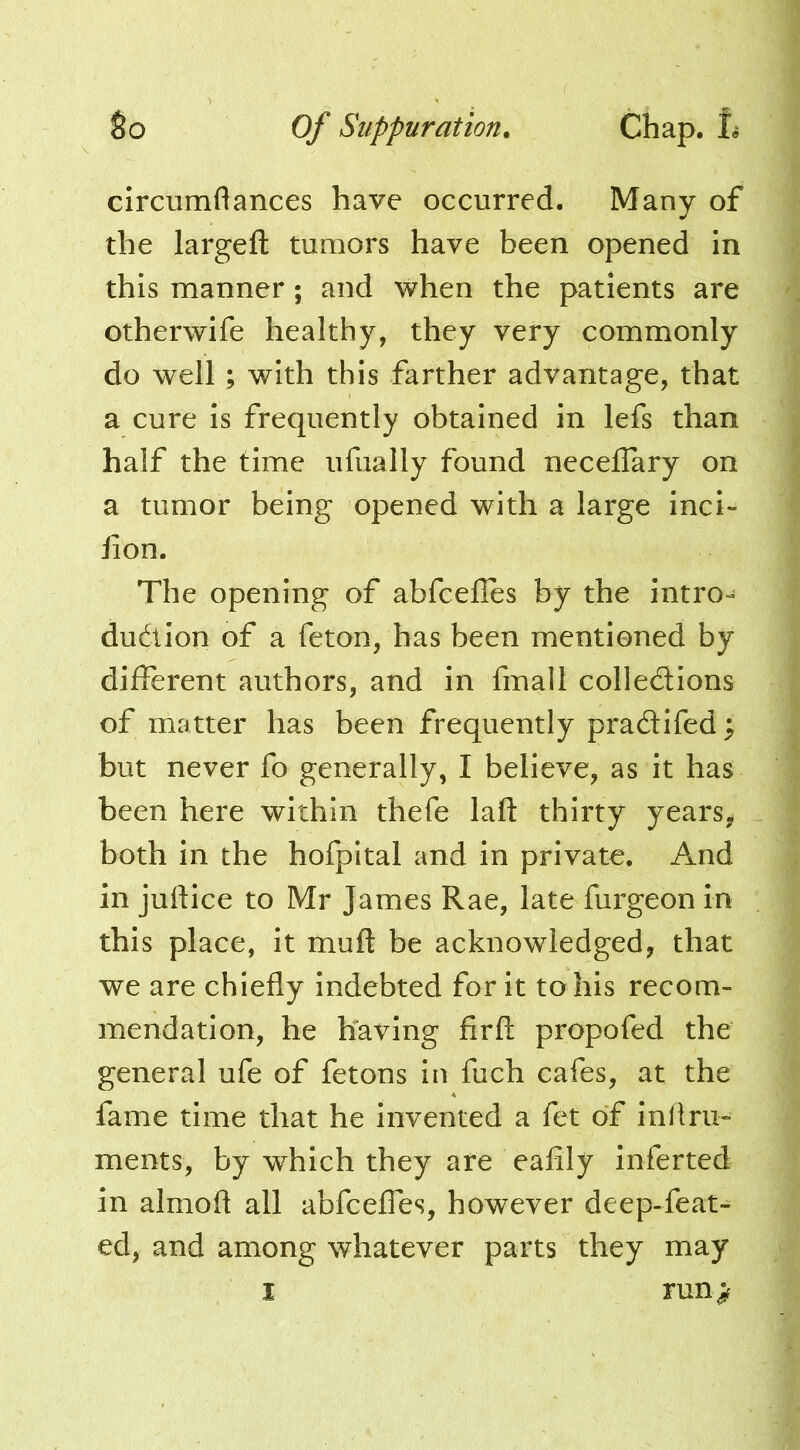 circumflances have occurred. Many of the largeft tumors have been opened in this manner; and when the patients are otherwife healthy, they very commonly do well; with this farther advantage, that a cure Is frequently obtained in lefs than half the time ufually found neceflary on a tumor being opened with a large inci- lion. The opening of abfcefles by the intro- dudion of a feton, has been mentioned by different authors, and in fmall colledions of matter has been frequently pradifed; but never fo generally, I believe, as it has been here within thefe laft thirty years, both in the hofpital and in private. And in juftice to Mr James Rae, late furgeon in this place, it muft be acknowledged, that we are chiefly Indebted for it to his recom- mendation, he having firfl: propofed the general ufe of fetons in fuch cafes, at the fame time that he invented a fet of inflru- ments, by which they are eafily inferted in almoft all abfceffes, however deep-feat- ed, and among whatever parts they may I run;?