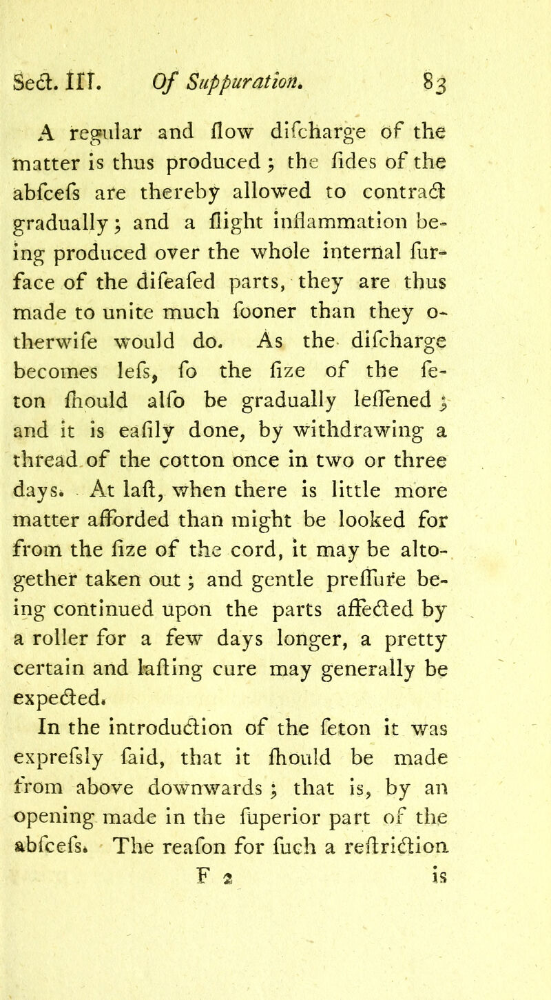 A regular and flow difcharge of the matter is thus produced ; the fides of the abfcefs are thereby allowed to contrad gradually; and a flight inflammation be- ing produced over the whole internal fur-^ face of the difeafed parts, they are thus made to unite much fooner than they o- therwife would do. As the difcharge becomes lefs, fo the fize of the fe- lon fhould alfo be gradually leflened; and it is eafily done, by withdrawing a thread of the cotton once in two or three daySi At laft, when there is little more matter afforded than might be looked for from the fize of the cord, it may be alto- gether taken out; and gentle preffure be- ing continued upon the parts affeded by a roller for a few days longer, a pretty certain and kfting cure may generally be expeded. In the introdudion of the feton it was exprefsly faid, that it fhould be made from above downwards ; that is, by an opening made in the fuperior part of the abfcefsi The reafon for fuch a reftridion F 2 IS