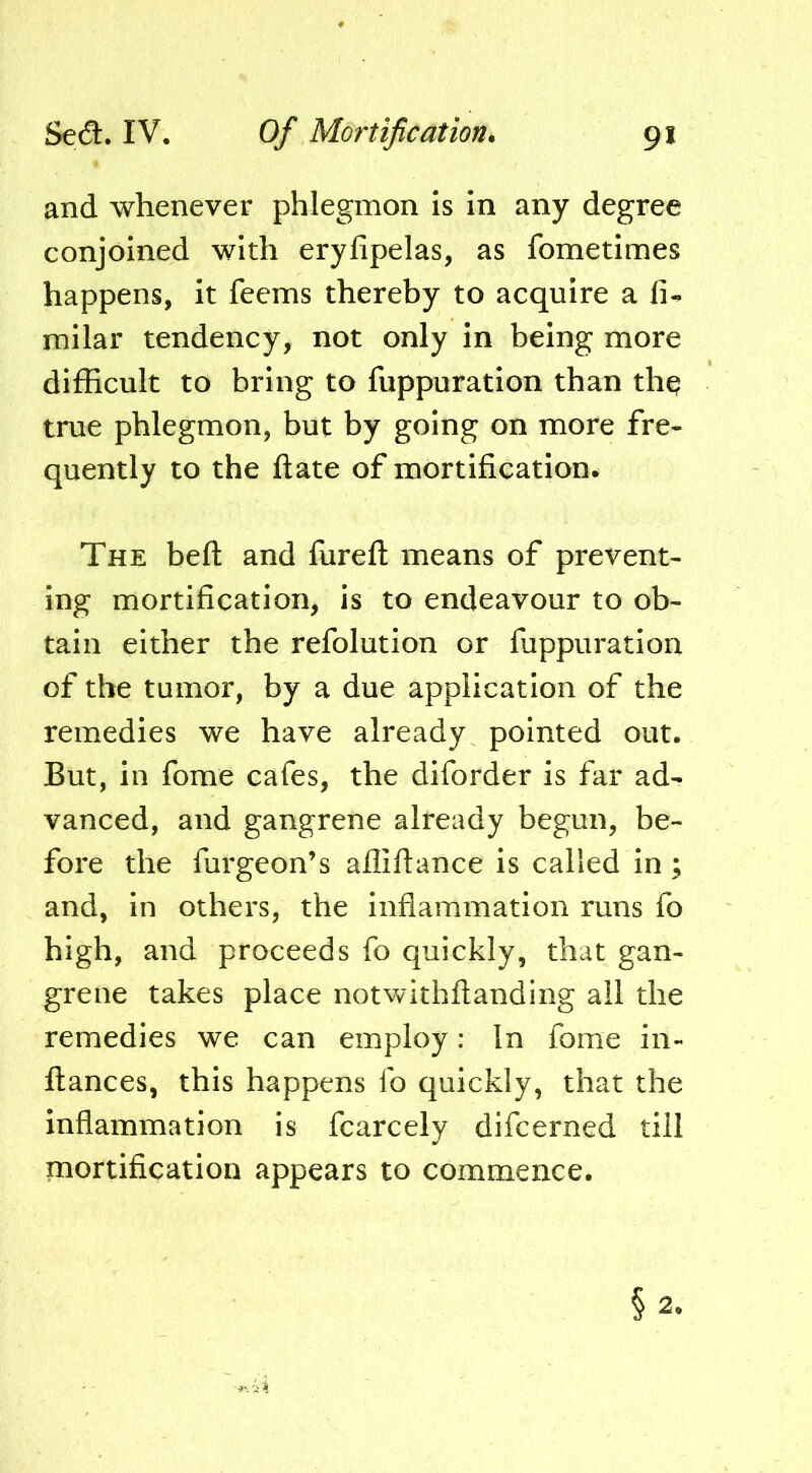 and whenever phlegmon Is In any degree conjoined with eryfipelas, as fometimes happens, It feems thereby to acquire a fi- mllar tendency, not only In being more difficult to bring to fuppuratlon than thq true phlegmon, but by going on more fre- quently to the ftate of mortification. The beft and fureft means of prevent- ing mortification, Is to endeavour to ob- tain either the refolutlon or fuppuratlon of the tumor, by a due application of the remedies we have already pointed out. But, In fome cafes, the diforder is far ad- vanced, and gangrene already begun, be- fore the furgeon’s aflifiance is called In; and, in others, the inflammation runs fo high, and proceeds fo quickly, that gan- grene takes place notwithftanding all the remedies we can employ: In fome in- ftances, this happens fo quickly, that the inflammation is fcarcely difcerned till mortification appears to commence.