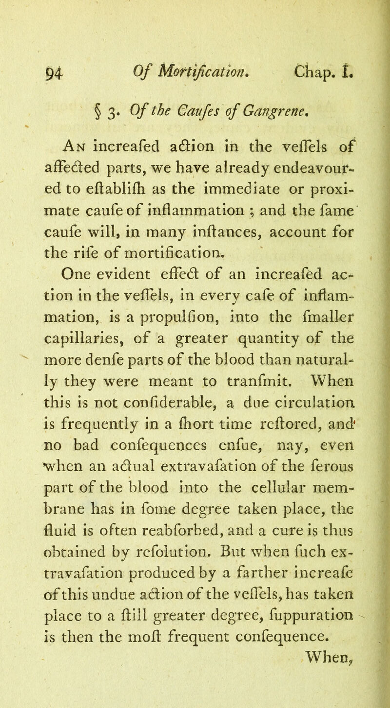 § 3. Of the Gaufes of Gangrene. An increafed adtion In the veflels of afFeded parts, we have already endeavour- ed to eftablllh as the immediate or proxi- mate caufe of inflammation ; and the fame caufe will, in many Inftances, account for the rife of mortification. One evident effcd of an Increafed ac- tion in the veflels, in every cafe of inflam- mation, is a propulfion, into the fmaller capillaries, of a greater quantity of the more denfe parts of the blood than natural- ly they were meant to tranfmit. When this is not confiderable, a due circulation is frequently in a fhort time reftored, and no bad confequences enfue, nay, even when an adual extravafation of the ferous part of the blood into the cellular mem- brane has in fome degree taken place, the fluid is often reabforbed, and a cure is thus obtained by refolution. But when fuch ex- travafation produced by a farther increafe of this undue adion of the veflels, has taken place to a ftill greater degree, fuppuration is then the mofl: frequent confequence. When,