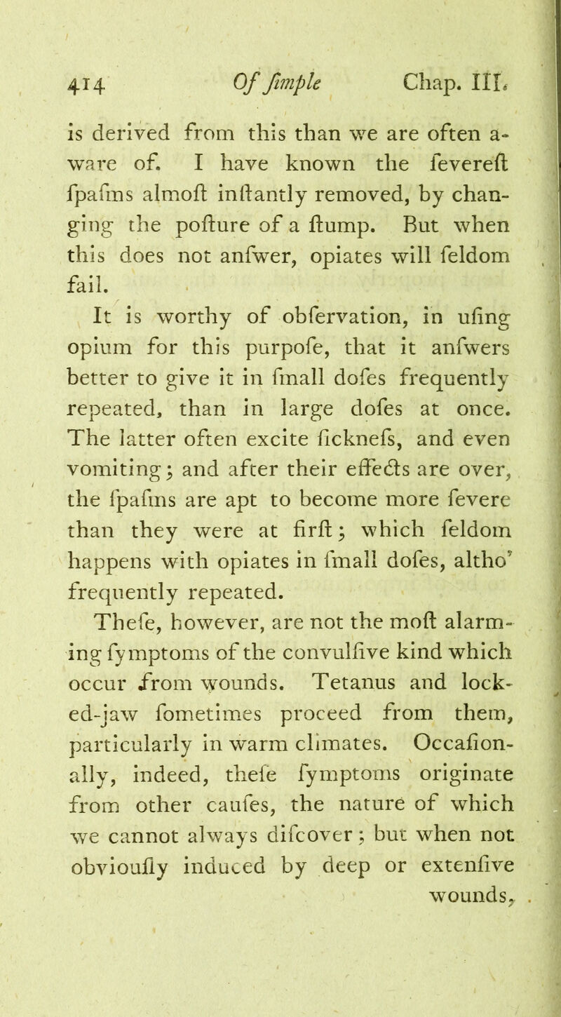 is derived from this than we are often a- ware of. I have known the fevereft fpafins almofl: inftantly removed, by chan- ging the pofture of a ftump. But when this does not anfwer, opiates will feldom fail. It is worthy of obfervation, in ufing opium for this purpofe, that it anfwers better to give it in fmall dofes frequently repeated, than in large dofes at once. The latter often excite ficknefs, and even vomitings and after their effecSs are over, the fpafms are apt to become more fevere than they were at firfl:; which feldom happens with opiates in fmall dofes, altho’ frequently repeated. Thefe, however, are not the mod alarm- ing fy mptoms of the convuhive kind which occur /rom \^ounds. Tetanus and lock- ed-jaw fometimes proceed from them, particularly in warm climates. Occafion- ally, indeed, thefe fymptoms originate from other caufes, the nature of which we cannot always difcover; but when not obvioufly induced by deep or extenfive wounds,.