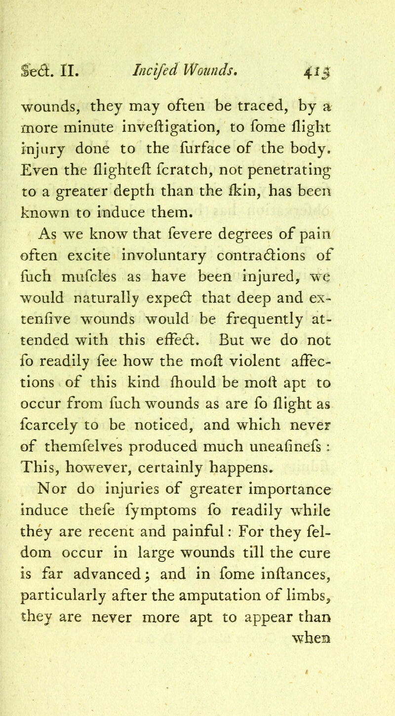 wounds, they may often be traced, by a more minute Inveftigation, to fome flight injury done to the furface of the body. Even the flightefl: fcratch, not penetrating to a greater depth than the Ikin, has been known to induce them. As we know that fevere degrees of pain often excite involuntary contradions of flich mufcles as have been injured, we would naturally exped that deep and ex- tenfive wounds would be frequently at- tended with this effed. But we do not fo readily fee how the rnofl violent affec- tions of this kind Ihould be mofl apt to occur from fuch wounds as are fo flight as fcarcely to be noticed, and which never of themfelves produced much uneafinefs: This, however, certainly happens^ Nor do injuries of greater importance induce thefe fymptoms fo readily while they are recent and painful: For they fel- dom occur in large wounds till the cure is far advanced \ and in fome inftances, particularly after the amputation of limbs, they are never more apt to appear than when