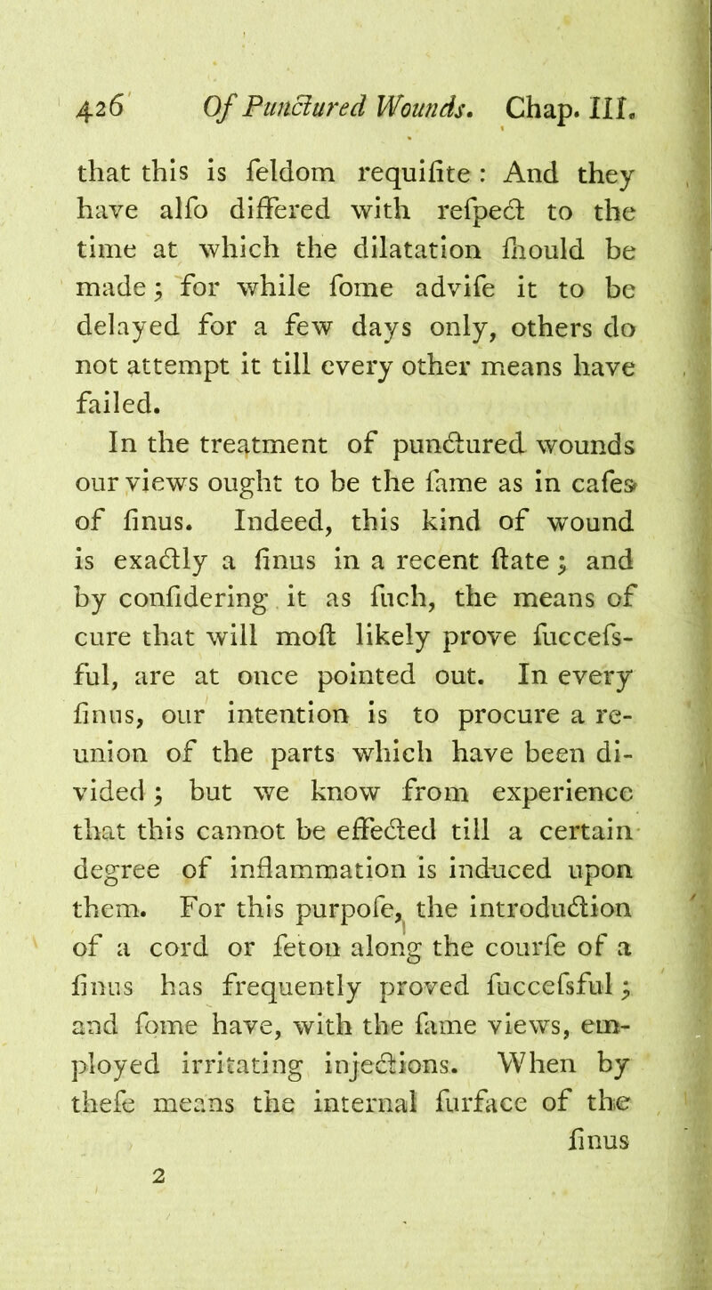 that this is feldom requifite: And they , | have alfo differed with refped to the | time at which the dilatation fhould be I made; for while fome advife it to be | delayed for a few days only, others do | not attempt it till every other means have , | failed. | In the treatment of pundfured wounds | our views ought to be the fame as In cafe» I of linus. Indeed, this kind of wound | is exadly a finus In a recent ftate ; and | by confiderlng it as fiich, the means of | cure that will moft likely prove fuccefs- f ful, are at once pointed out. In every ^ finus, our intention Is to procure a re- ' ‘ union of the parts which have been di- J vided; but we know from experience ' that this cannot be effedled till a certain degree of inflammation is indnced upon ;;; them. For this purpofe,^ the introdudion of a cord or feton along the courfe of a f; finus has frequently proved fuccefsful; and fome have, with the fime views, em- ployed irritating injedions. When by thefe means the internal furfaee of the ’ finus 2