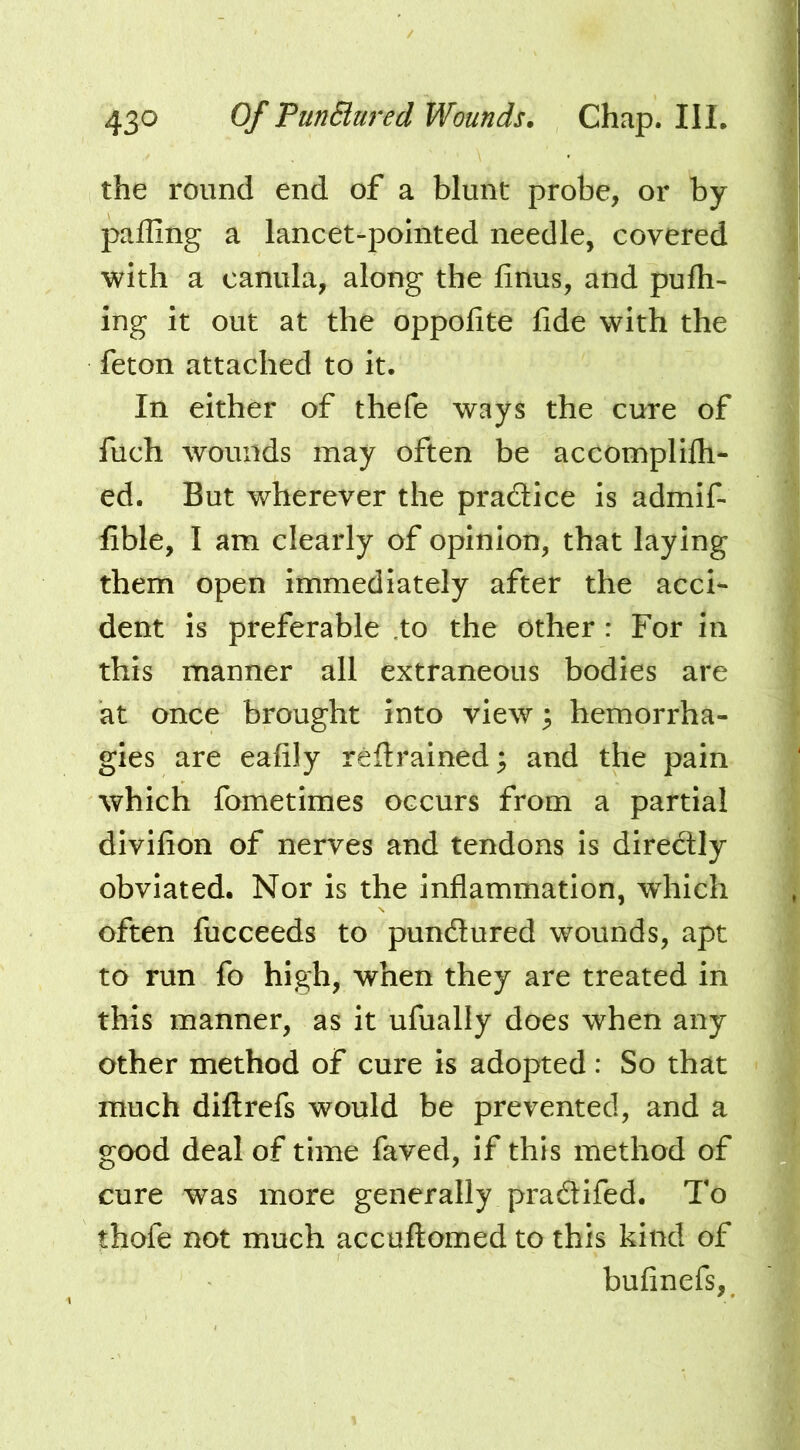 the round end of a blunt probe, or by palling a lancet-pointed needle, covered with a canula, along the linus, and pulh- ing it out at the oppolite fide with the feton attached to it. In either of thefe ways the cure of fuch wounds may often be accomplilh- ed. But wherever the pradice is admif- fible, I am clearly of opinion, that laying them open immediately after the acci- dent is preferable .to the other : For in this manner all extraneous bodies are at once brought into view 3 hemorrha- gies are eafily reftrained; and the pain which fometimes occurs from a partial divifion of nerves and tendons Is diredly obviated. Nor is the inflammation, which often fucceeds to pundured wounds, apt to run fo high, when they are treated in this manner, as it ufually does when any other method of cure is adopted: So that much dill refs would be prevented, and a good deal of time faved, if this method of cure was more generally pradifed. To thofe not much accuftomed to this kind of bufinefs,.