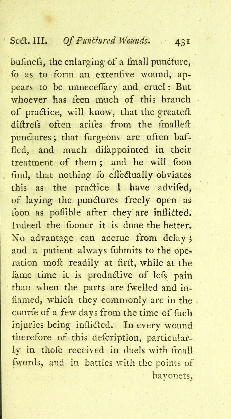 bufinefs, the enlarging of a fmall pundure, fo as to form an extenfive wound, ap- pears to be unnecelTary and cruel: But whoever has feen ii^uch of this branch of pradice, will know, that the greatef!: diftrefs often arifes from the fmalleft pundures^ that furgeons are often baf- fled, and much difappointed in their treatment of them; and he will foon find, that nothing fo effedually obviates this as the pradice I have advlfed, of laying the pundures freely open as foon as poflible after they are inflided. Indeed the fooner it Is done the better. No advantage can accrue from delay; and a patient always fubmits to the ope- ration mofl: readily at firft, while at the fame time it is produdive of lefs pain than when the parts are fwelled and in- flamed, which they commonly are in the courfe of a few days from the time of fuch injuries being inflided. In every wound therefore of this defcriptlon, particular- ly in thofe received in duels with fmall fwords, and in battles v/ith the points of bayonets^