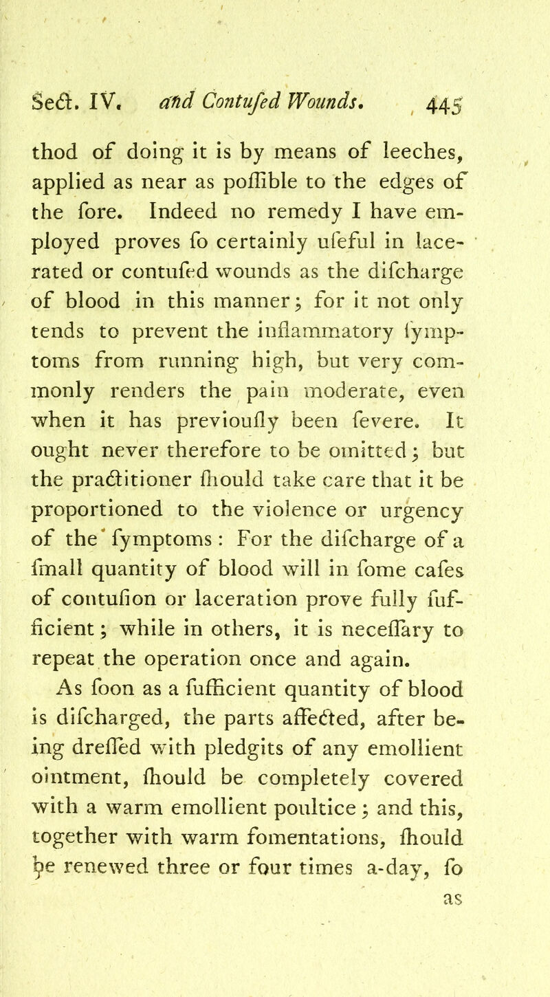 thod of doing it is by means of leeches, applied as near as pollible to the edges of the fore. Indeed no remedy I have em- ployed proves fo certainly ufeful in lace- rated or contufed wounds as the difcharge of blood in this manner; for it not only tends to prevent the inflammatory lymp- toms from running high, but very com- monly renders the pain moderate, even when it has prevloufly been fevere. It ought never therefore to be omitted; but the praditioner fliould take care that it be proportioned to the violence or urgency of the' fymptoms: For the difcharge of a fmall quantity of blood will in fome cafes of contufion or laceration prove fully fuf- ficient; while in others, it is neceflary to repeat the operation once and again. i\s foon as a fufBcient quantity of blood is difcharged, the parts aflfeded, after be- ing drefled with pledgits of any emollient ointment, fhould be completely covered with a warm emollient poultice; and this, together with warm fomentations, fliould ^e renewed three or four times a-day, fo