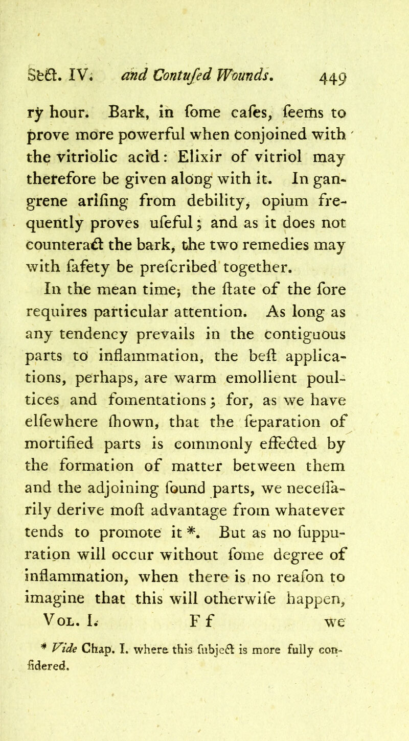 ry hour. Bark, in feme cafes, feeilis to prove more powerful when conjoined with the vitriolic acid: Elixir of vitriol may therefore be given along with it. In gan- grene arlfing from debility, opium fre- quently proves ufeful; and as it does not counteract the bark, the two remedies may with fafety be preferibed together. In the mean time-, the Itate of the fore requires particular attention. As long as any tendency prevails in the contiguous parts to inflammation, the belt applica- tions, perhaps, are warm emollient poul- tices and fomentations; for, as we have elfewhere fhown, that the feparation of mortified parts is commonly elleCled by the formation of matter between them and the adjoining found parts, we neceifa- rlly derive mofl: advantage from whatever tends to promote it *. But as no fuppu- ratipn will occur without fome degree of inflammation, when there is no reafon to imagine that this will otherwife happen, VoL. I. F f we ^ Vide Chap. I. where this fubjed^ is more fully eon- lidered.