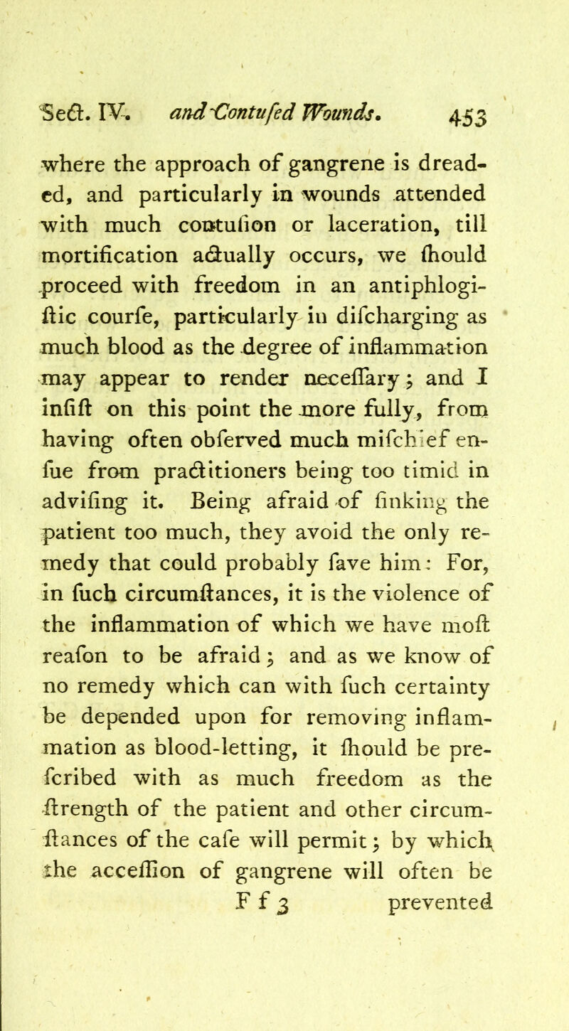 where the approach of gangrene is dread- ed, and particularly in wounds attended with much coiJtulion or laceration, till mortification adually occurs, we (hould .proceed with freedom in an antiphlogi- ftic courfe, particularly in difeharging as much blood as the degree of inflammation may appear to render necelTary; and I infift on this point the more fully, from having often obferved much mifchief en- fue from pracSitioners being too timid in advifing it. Being afraid of finking the patient too much, they avoid the only re- medy that could probably fave him: For, in fuch circumftances, it is the violence of the inflammation of which we have mofh reafon to be afraid; and as we know of no remedy which can with fuch certainty be depended upon for removing inflam- mation as blood-letting, it ihould be pre- feribed with as much freedom as the ftrength of the patient and other circum- ftances of the cafe will permit \ by whiclx the acceflion of gangrene will often be F f 3 prevented