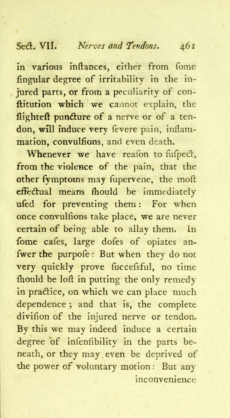 In various inftances, either from fome lingular degree of irritability in the in» jured parts, or from a peculiarity of con- ftitution which we cannot explain, the llighteft pimdure of a nerve or of a ten- don, will induce very fevere pain, inflam- mation, convullions, and even death. Whenever we have reafon to fafpecl, from the violence of the pain, that the other fymptoms may fupervene, the moft elFedhial means fhould be immediately ufed for preventing them: For when once convullions take place, we are never certain of being able to allay them. In fome cafes, large dofcs of opiates an- fwer the purpofe: But when they do not very quickly prove fuccefsful, no time Ihould be loft in putting the only remedy in pradice, on which we can place much dependence ; and that is, the complete divifion of the injured nerve or tendon. By this we may indeed induce a certain degree of infenlibility in the parts be- neath, or they may, even be deprived of the power of voluntary motion: But any inconvenience