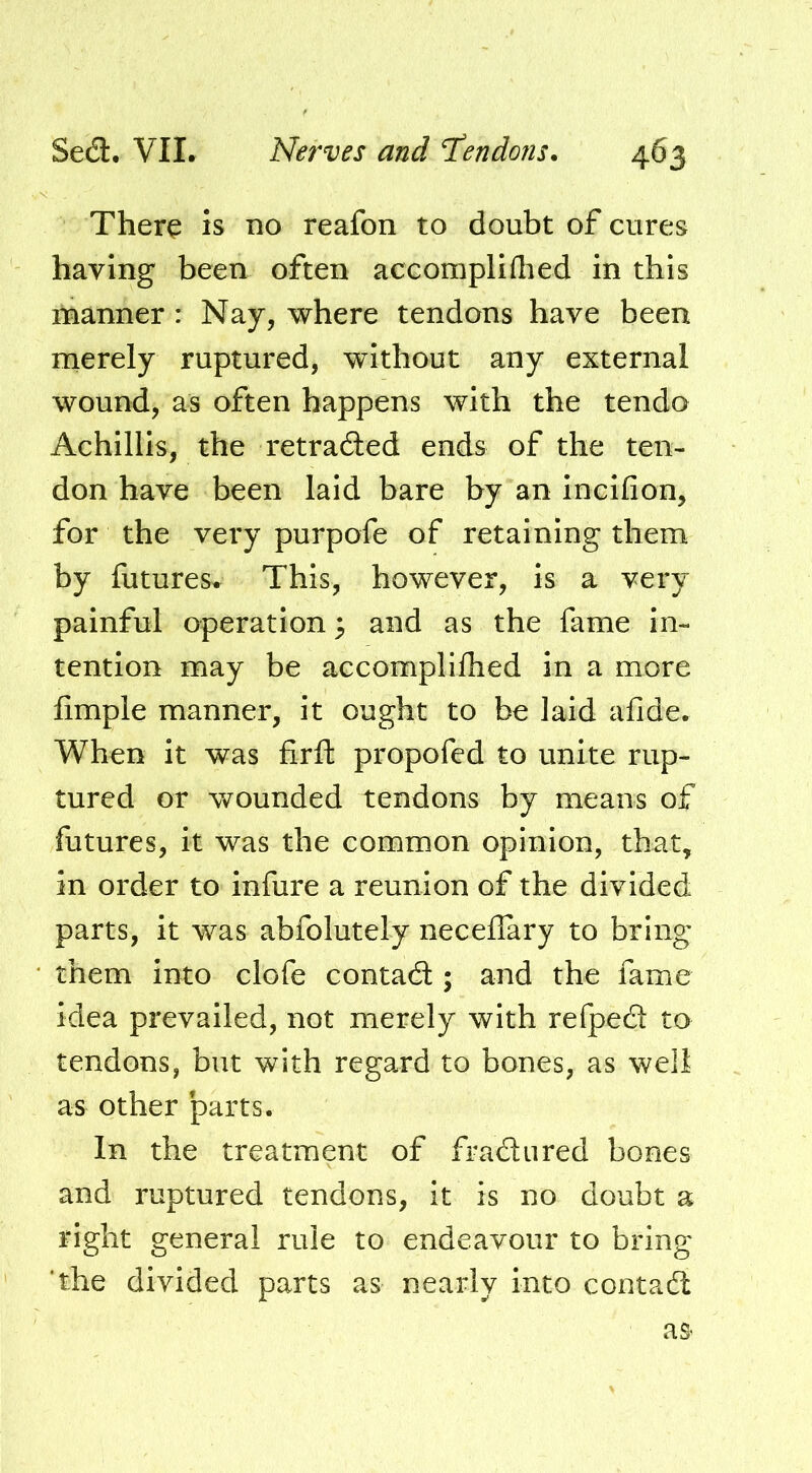 There is no reafon to doubt of cures having been often accompliflied in this manner : Nay, where tendons have been ruerely ruptured, without any external wound, as often happens with the tendo Achillls, the retraded ends of the ten- don have been laid bare by an incifion, for the very purpofe of retaining them by futures. This, however, is a very painful operation; and as the fame in- tention may be accomplifhed in a more fimple manner, it ought to be laid afide. When it was firft propofed to unite rup- tured or wounded tendons by means of futures, it was the common opinion, that, in order to infure a reunion of the divided parts, it was abfolutely neceilary to bring them into clofe contadl; and the fame idea prevailed, not merely with refped to tendons, but with regard to bones, as well as other parts. In the treatment of fradured bones and ruptured tendons, it is no doubt a right general rule to endeavour to bring 'the divided parts as nearly into contad as-