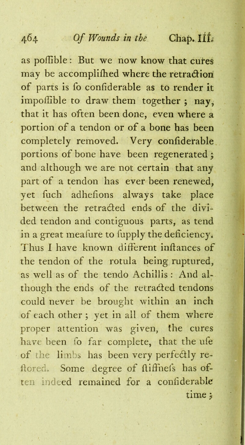 as poflible: But we now know that cutes may be accomplilhed where the retradiori of parts is fo confiderable as to render it impoffible to draw them together ; nay, that it has often been done, even where a portion of a tendon or of a bone has been completely removed. Very confiderable portions of bone have been regenerated ^ and although we are not certain that any part of a tendon has ever been renewed, yet fuch adhefions always take place between the retraded ends of the divi- ded tendon and contiguous parts, as tend in a great meafure to fupply the deficiency. Thus I have known different inftances of the tendon of the rotula being ruptured, as well as of the tendo Achillis : And al- though the ends of the retraded tendons could never be brought within an inch of each other ; yet in ail of them where proper attention was given, the cures have been fo far complete, that the ufe of the limbs has been very perfedly re- fiored. Some degree of fliffnefs has of- ten indeed remained for a confiderable time >