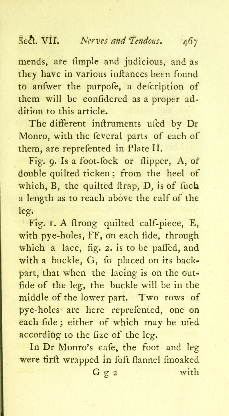 mends, afe fimple and judicious, and as they have in various inftances been found to anfwer the purpofe, a defcriptlon of them will be confidered as a proper ad- dition to this article^ The different inftruments ufed by Dr Monro, with the feveral parts of each of them, are reprefented In Plate II. Fig. 9. Is a foot-fock or flipper, A, of double quilted ticken; from the heel of whichj B, the quilted flrap, D, is of fuch a length as to reach above the calf of the leg* Fig. I. A flrong quilted calf-piece, E, with pye-holes, FF, on each fide, through which a lace, fig. 2. is to be pafied, and with a buckle, G, fo placed on its back- part, that when the lacing is on the out- fide of the leg, the buckle will be in the middle of the lower part. Two rows of pye-holes are here reprefented, one on each fide 3 either of which may be ufed according to the fize of the leg. In Dr Monro’s cafe, the foot and leg were firfl: wrapped in foft flannel fmoaked G g 2 with