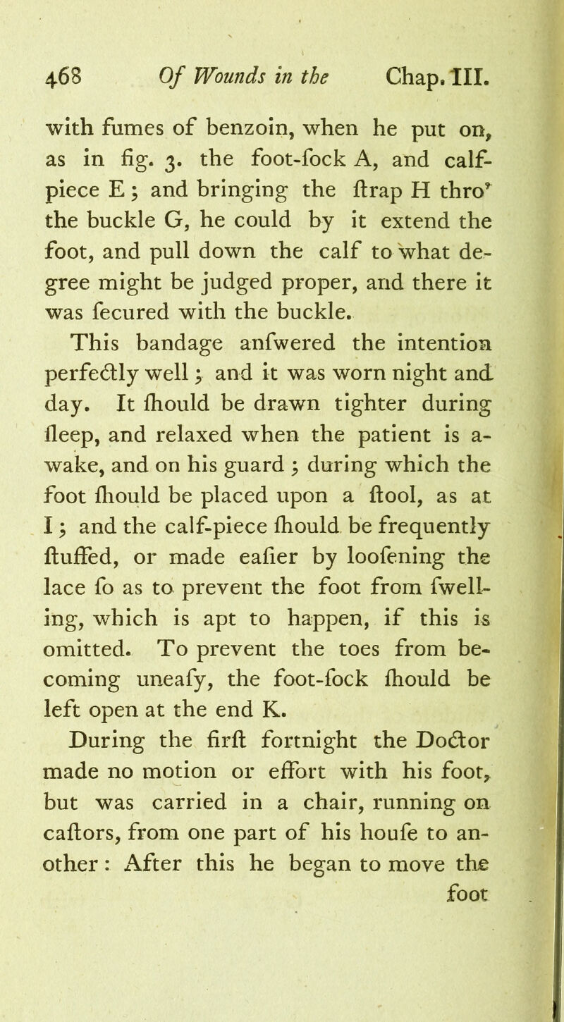 with fumes of benzoin, when he put on, as in fig*. 3. the foot-fock A, and calf- piece E; and bringing the flrap H thro’ the buckle G, he could by it extend the foot, and pull down the calf to'what de- gree might be judged proper, and there it was fecured with the buckle. This bandage anfwered the intention perfecSly well ; and it was worn night and day. It Ihould be drawn tighter during fleep, and relaxed when the patient is a- wake, and on his guard ^ during which the foot Ihould be placed upon a ftool, as at 13 and the calf-piece fliould be frequently fluffed, or made eafier by loofening the lace fo as to prevent the foot from fwell- ing, which is apt to happen, if this is omitted. To prevent the toes from be- coming uneafy, the foot-fock fhould be left open at the end K. During the firfl fortnight the Doctor made no motion or effort with his foot,^ but was carried in a chair, running on caflors, from one part of his houfe to an- other : x\fter this he began to move the foot