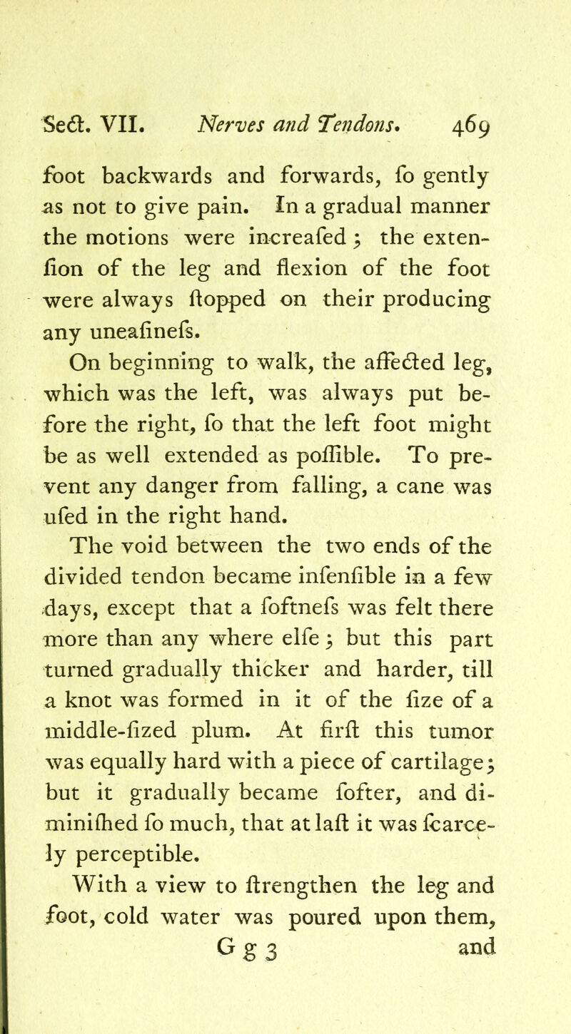 foot backwards and forwards, fo gently as not to give pain. In a gradual manner the motions were increafed 5 the exten- lion of the leg and flexion of the foot were always flopped on their producing any uneafinels. On beginning to walk, the afleded leg, which was the left, was always put be- fore the right, fo that the left foot might be as well extended as poflible. To pre- vent any danger from falling, a cane was ufed in the right hand. The void between the two ends of the S divided tendon became infenfible in a few I days, except that a foftnefs was felt there more than any where elfe 3 but this part turned gradually thicker and harder, till a knot was formed in it of the fize of a middle-fized plum. At firft this tumor was equally hard with a piece of cartilage 3 but it gradually became fofter, and di- minifhed fo much, that at laft it was fcarce- ly perceptible. With a view to ftrengthen the leg and foot, cold water was poured upon them, G g 3 and