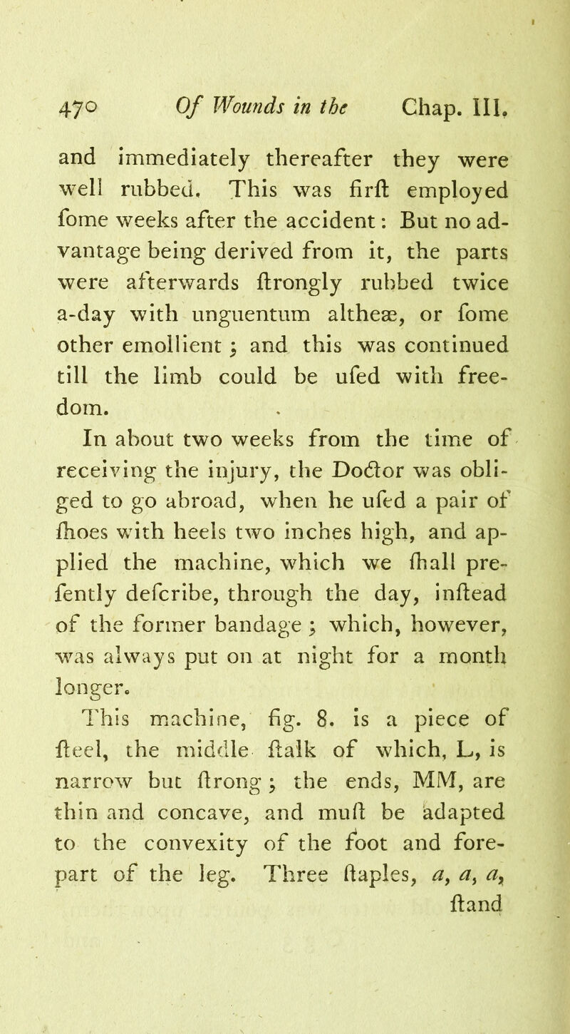 and immediately thereafter they were well rubbed. This was firfl: employed fome weeks after the accident: But no ad- vantage being derived from it, the parts were afterwards ftrongly rubbed twice a-day with unguentum altheae, or fome other emollient 3 and this was continued till the limb could be ufed with free- dom. In about two weeks from the time of receiving the injury, the Dodor was obli- ged to go abroad, when he ufed a pair of flioes with heels two Inches high, and ap- plied the machine, which we (hall pre- fently defcribe, through the day, inftead of the former bandage ; which, however, w^^s always put on at night for a month longer. This machine, fig. 8. Is a piece of fteel, the middle (talk of which, L, is narrow but drong; the ends, MM, are thin and concave, and mud be adapted to the convexity of the foot and fore- part of the leg. Three daples, dand