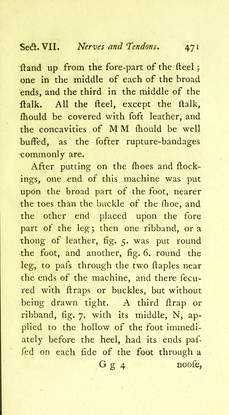ftand up from the fore-part of the fteel; one in the middle of each of the broad ends, and the third in the middle of the ftalk. All the fteel, except the ftalk, fliould be covered with foft leather, and the concavities of M M ftiould be well buffed, as the fofter rupture-bandages commonly are. After putting on the fhoes and ftock- ings, one end of this machine was put upon the broad part of the foot, nearer the toes than the buckle of the fhoe, and the other end placed upon the fore part of the leg; then one ribband, or a thong of leather, fig. 5. was put round the foot, and another, fig, 6. round the leg, to pafs through the two ftaples near the ends of the machine, and there fecu- red with ftraps or buckles, but without being drawn tight. A third ftrap or ribband, fig. 7. with its middle, N, ap- plied to the hollow of the foot immedi- ately before the heel, had its ends paf- fed on each fide of the foot through a G g 4 noofe.