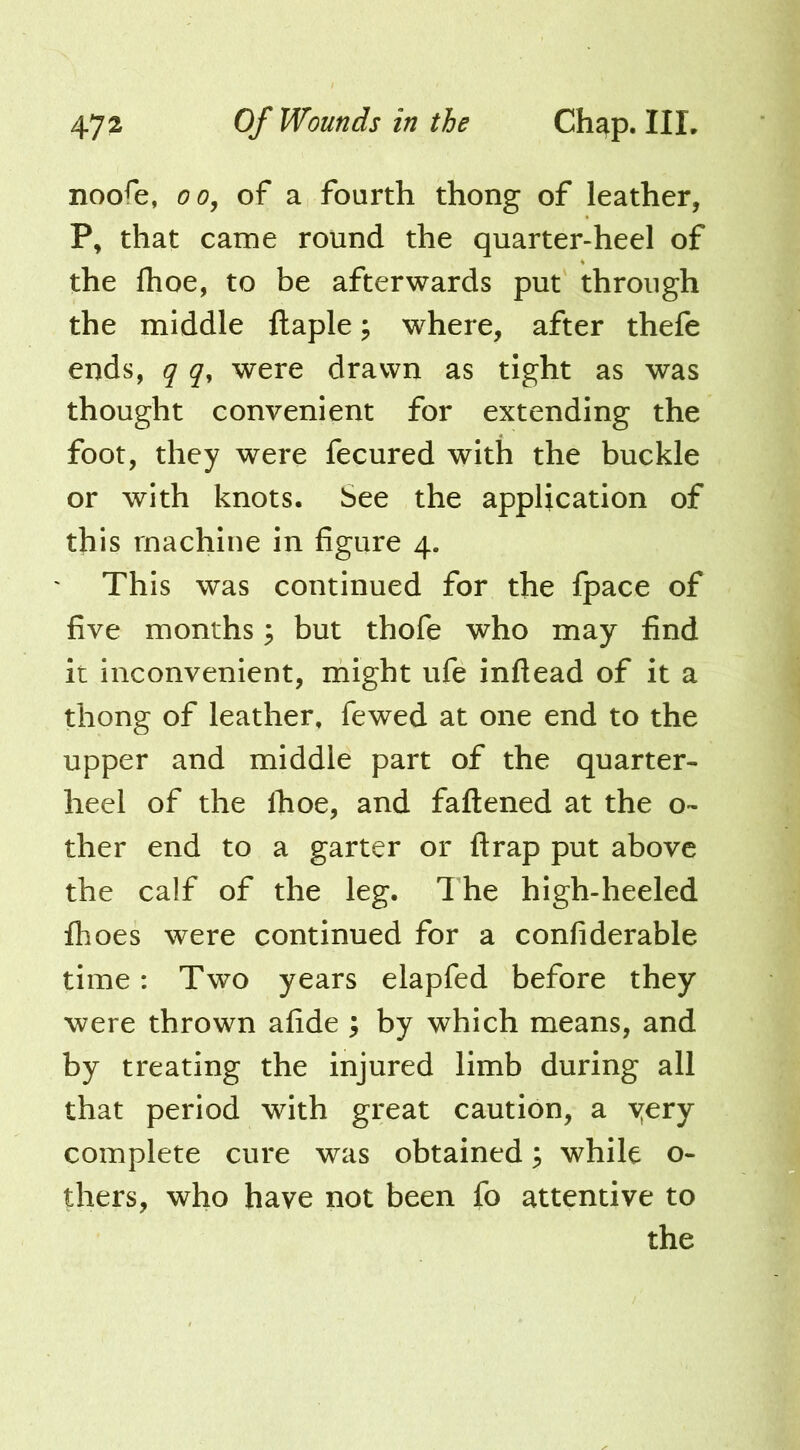 noofe, of a fourth thong of leather, P, that came round the quarter-heel of the fhoe, to be afterwards put through the middle ftaple, where, after thefe ends, q q, were drawn as tight as was thought convenient for extending the foot, they were fecured with the buckle or with knots. See the application of this machine in figure 4. This was continued for the fpace of five months ^ but thofe who may find it inconvenient, might ufe inftead of it a thong of leather, fewed at one end to the upper and middle part of the quarter- heel of the Ihoe, and fattened at the o- ther end to a garter or ttrap put above the calf of the leg. The high-heeled fhoes were continued for a confiderable time: Two years elapfed before they were thrown afide ; by which means, and by treating the injured limb during all that period with great caution, a yery complete cure was obtained; while o- thers, who have not been fo attentive to the