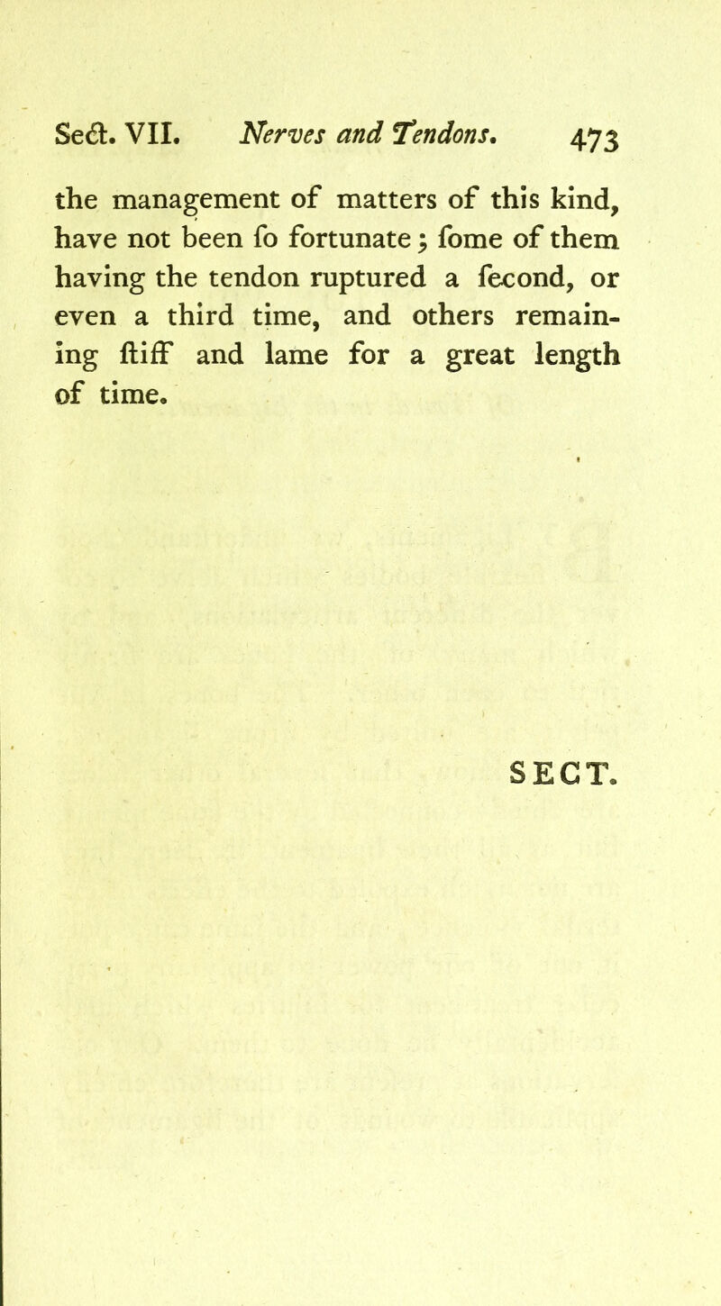 the management of matters of this kind, have not been fo fortunate; fome of them having the tendon ruptured a fecond, or even a third time, and others remain- ing ftiff and lame for a great length of time. SECT.
