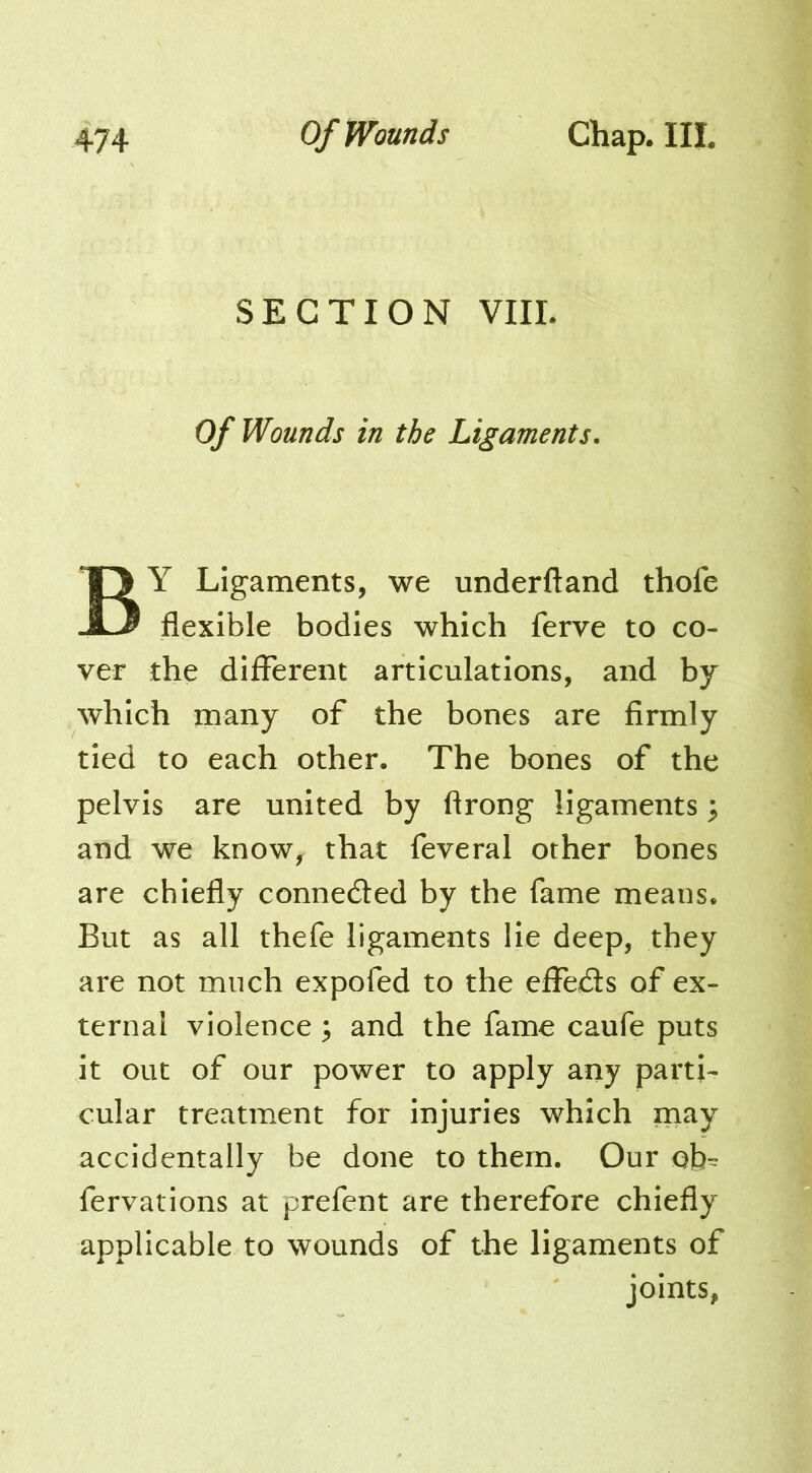 SECTION VIII. Of Wounds in the Ligaments. By Ligaments, we underftand thofe flexible bodies which ferve to co- ver the difFerent articulations, and by which many of the bones are firmly tied to each other. The bones of the pelvis are united by ftrong ligaments ^ and we know, that feveral other bones are chiefly connected by the fame means. But as all thefe ligaments lie deep, they are not much expofed to the eflTe£ls of ex- ternal violence; and the fame caufe puts it out of our power to apply any parti- cular treatment for injuries which may accidentally be done to them. Our ob^ fervations at prefent are therefore chiefly applicable to wounds of the ligaments of joints,