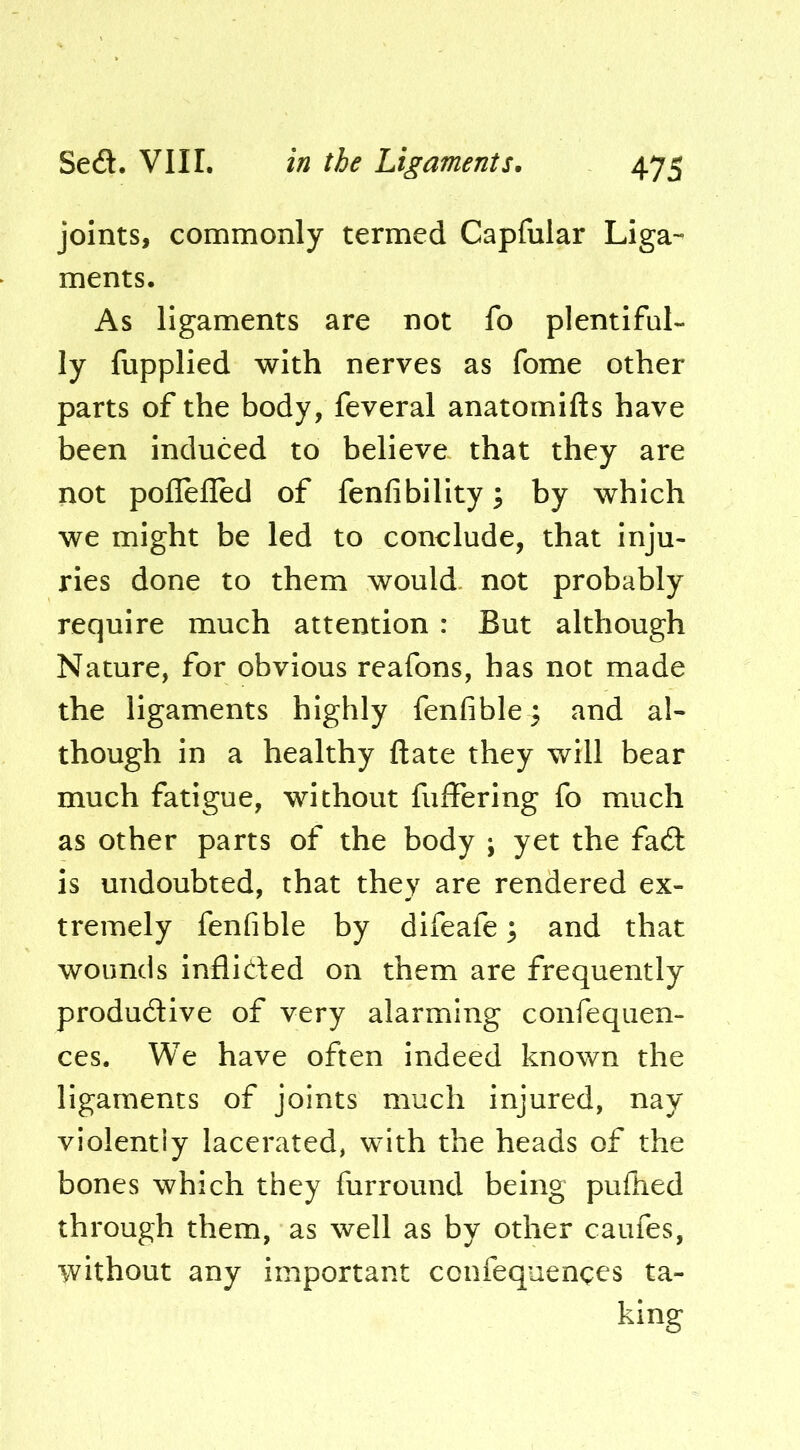 joints, commonly termed Capfular Liga- ments. As ligaments are not fo plentiful- ly fupplied with nerves as fome other parts of the body, feveral anatomifts have been induced to believe that they are not poflefled of fenfibility; by which we might be led to conclude, that inju- ries done to them would, not probably require much attention : But although Nature, for obvious reafons, has not made the ligaments highly fenfible and al- though in a healthy ftate they will bear much fatigue, without fuffering fo much as other parts of the body ; yet the fad is undoubted, that they are rendered ex- tremely fenfible by difeafe 3 and that wounds inflided on them are frequently produdive of very alarming confequen- ces. We have often indeed known the ligaments of joints much injured, nay violently lacerated, with the heads of the bones which they furround being pufhed through them, as well as by other caufes, without any important confequenges ta- king