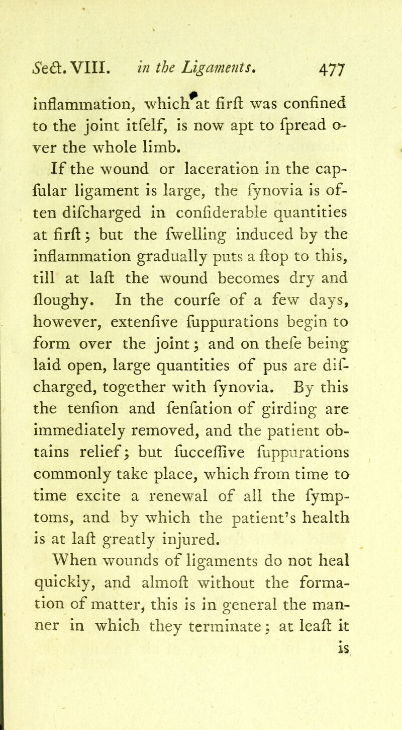 inflammation, which^at firfl; was confined to the joint itfelf, is now apt to fpread o ver the whole limb. If the wound or laceration In the cap- fular ligament is large, the fynovia is of- ten difcharged in confiderable quantities at firfl: 3 but the fwelling induced by the inflammation gradually puts a flop to this, till at lafl the wound becomes dry and floughy. In the courfe of a few days, however, extenfive fuppurations begin to form over the joint; and on thefe being laid open, large quantities of pus are dif- charged, together with fynovia. By this the tenfion and fenfation of girding are immediately removed, and the patient ob- tains relief ^ but fucceflive fuppurations commonly take place, which from time to time excite a renew^al of all the fymp- toms, and by which the patient’s health is at lafl greatly injured. When wounds of ligaments do not heal quickly, and almofl without the forma- tion of matter, this is in general the man- ner in which they terminate; at leafl it is