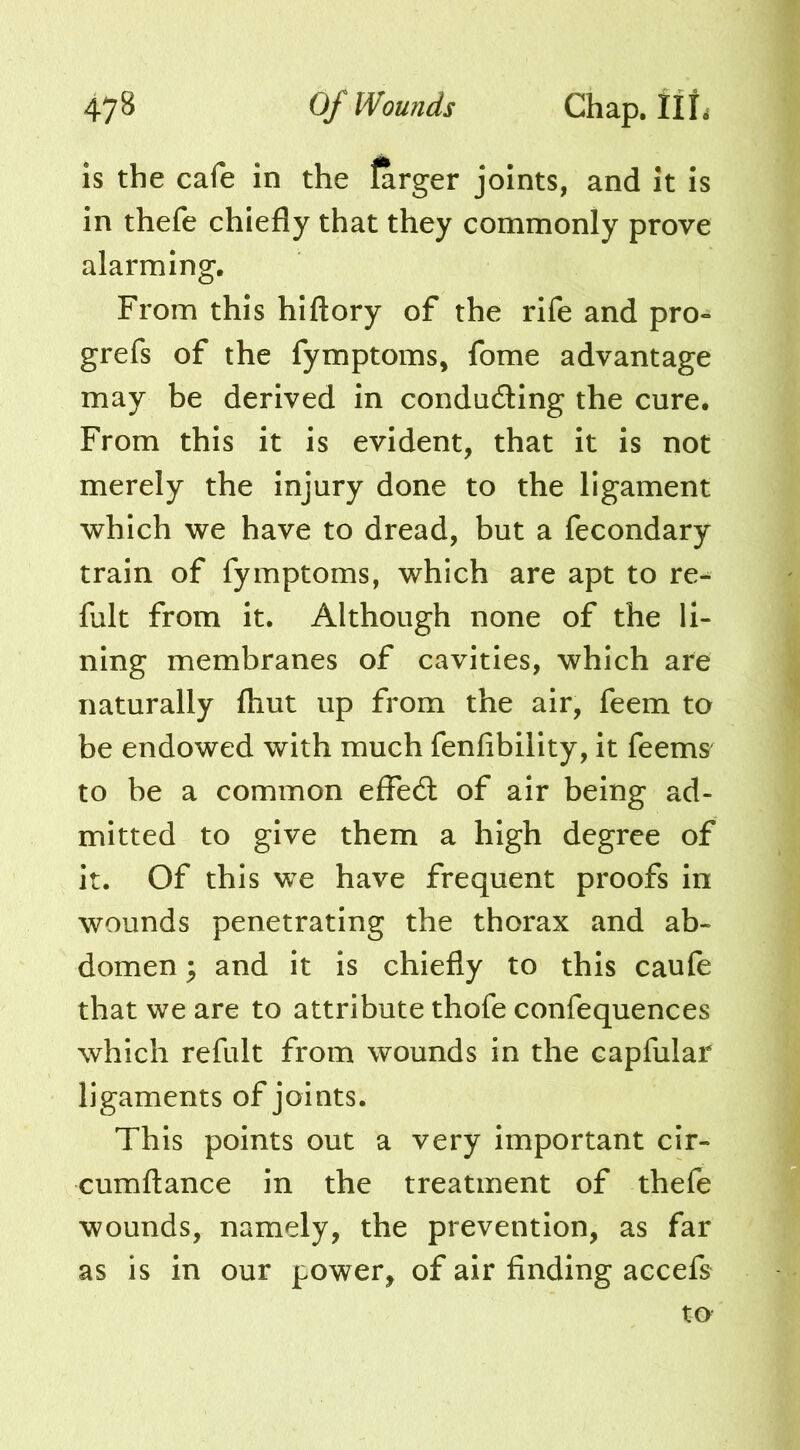 47^ Vifounds Chap. is the cafe in the larger joints, and it is in thefe chiefly that they commonly prove alarming. From this hiftory of the rife and pro- grefs of the fymptoms, fome advantage may be derived in condading the cure. From this it is evident, that it is not merely the injury done to the ligament which we have to dread, but a fecondary train of fymptoms, which are apt to re-^ fult from it. Although none of the li- ning membranes of cavities, which are naturally (hut up from the air, feem to be endowed with much fenfibility, it feems to be a common efled of air being ad- mitted to give them a high degree of it. Of this we have frequent proofs in wounds penetrating the thorax and ab- domen ; and it is chiefly to this caufe that we are to attribute thofe confequences which refult from wounds in the capfular ligaments of joints. This points out a very important cir- cumftance in the treatment of thefe wounds, namely, the prevention, as far as is in our power, of air finding accefs^ to