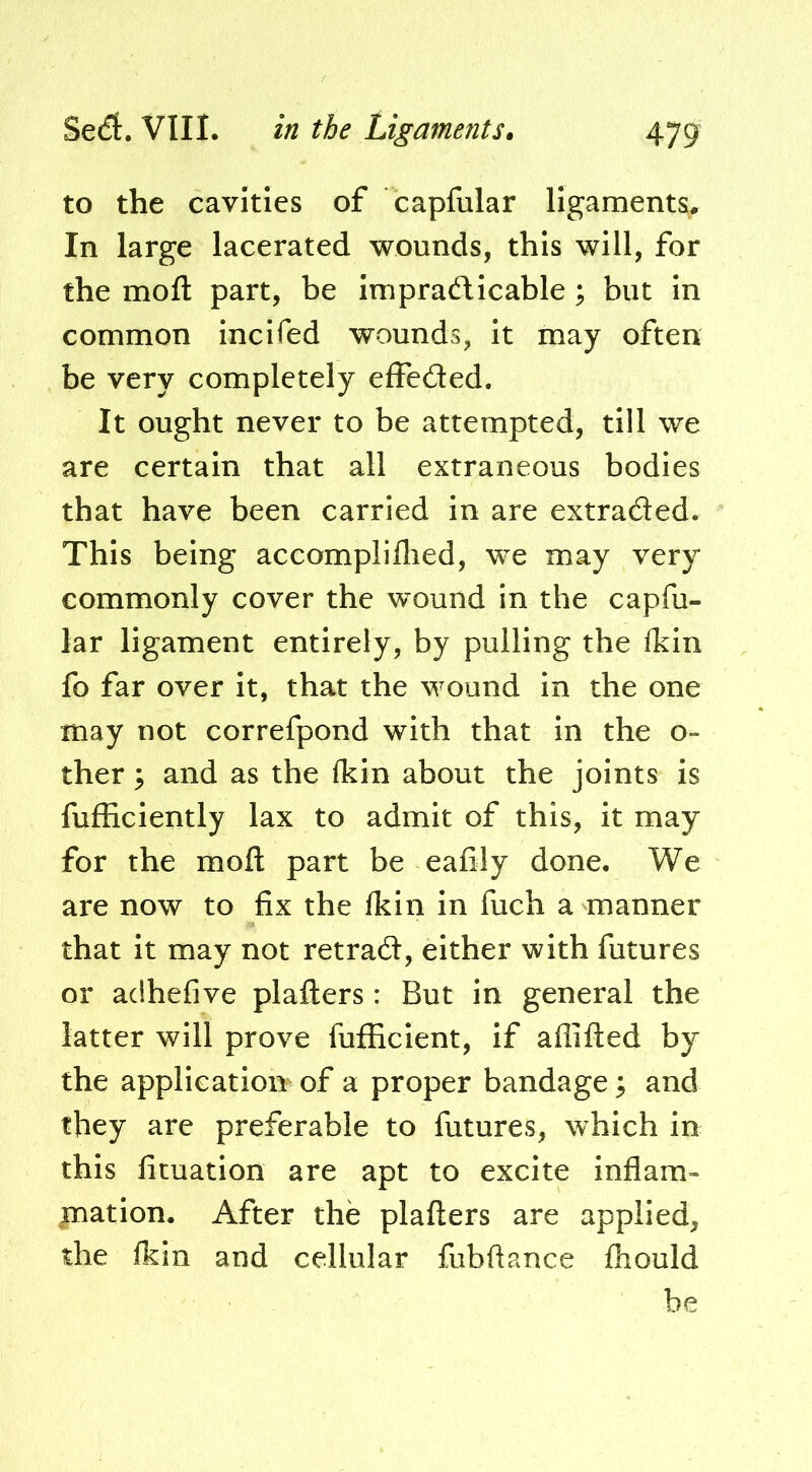 to the cavities of capfular ligaments. In large lacerated wounds, this will, for the moft part, be impradlicable ; but In common incifed wounds, it may often be very completely effeded. It ought never to be attempted, till we are certain that all extraneous bodies that have been carried in are extraded. This being accompliflied, we may very commonly cover the wound in the capfu- lar ligament entirely, by pulling the Ikin fo far over it, that the wound in the one may not correfpond with that in the o- ther; and as the Ikin about the joints is fufiiciently lax to admit of this, it may for the moft part be eafily done. We are now to fix the fkin in fuch a manner that it may not retrad, either with futures or adhefive plafters: But in general the latter will prove fufficient, if aflifted by the application of a proper bandage ^ and they are preferable to futures, which in this fituation are apt to excite inflam- ination. After the plafters are applied, the fkin and cellular fubftance fliould be
