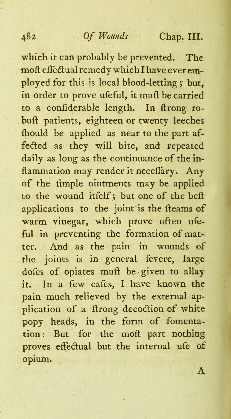 which it can probably be prevented. The moft effedlual remedy which I have ever em- ployed for this is local blood-letting ; but, in order to prove ufeful, it muft be carried to a confiderable length. In ftrong ro- buft patients, eighteen or twenty leeches fliould be applied as near to the part af- feded as they will bite, and repeated daily as long as the continuance of the in- flammation may render it neceffary. Any of the Ample ointments may be applied to the wound itfelf; but one of the beft applications to the joint is the fleams of warm vinegar, which prove often ufe- ful in preventing the formation of mat- ter. And as the pain in wounds of the joints is in general fevere, large dofes of opiates mufl be given to allay it. In a few cafes, I have known the pain much relieved by the external ap- plication of a flrong decodion of white popy heads, in the form of fomenta- tion: But for the moft part nothing proves effedual but the internal ufe of opium. A