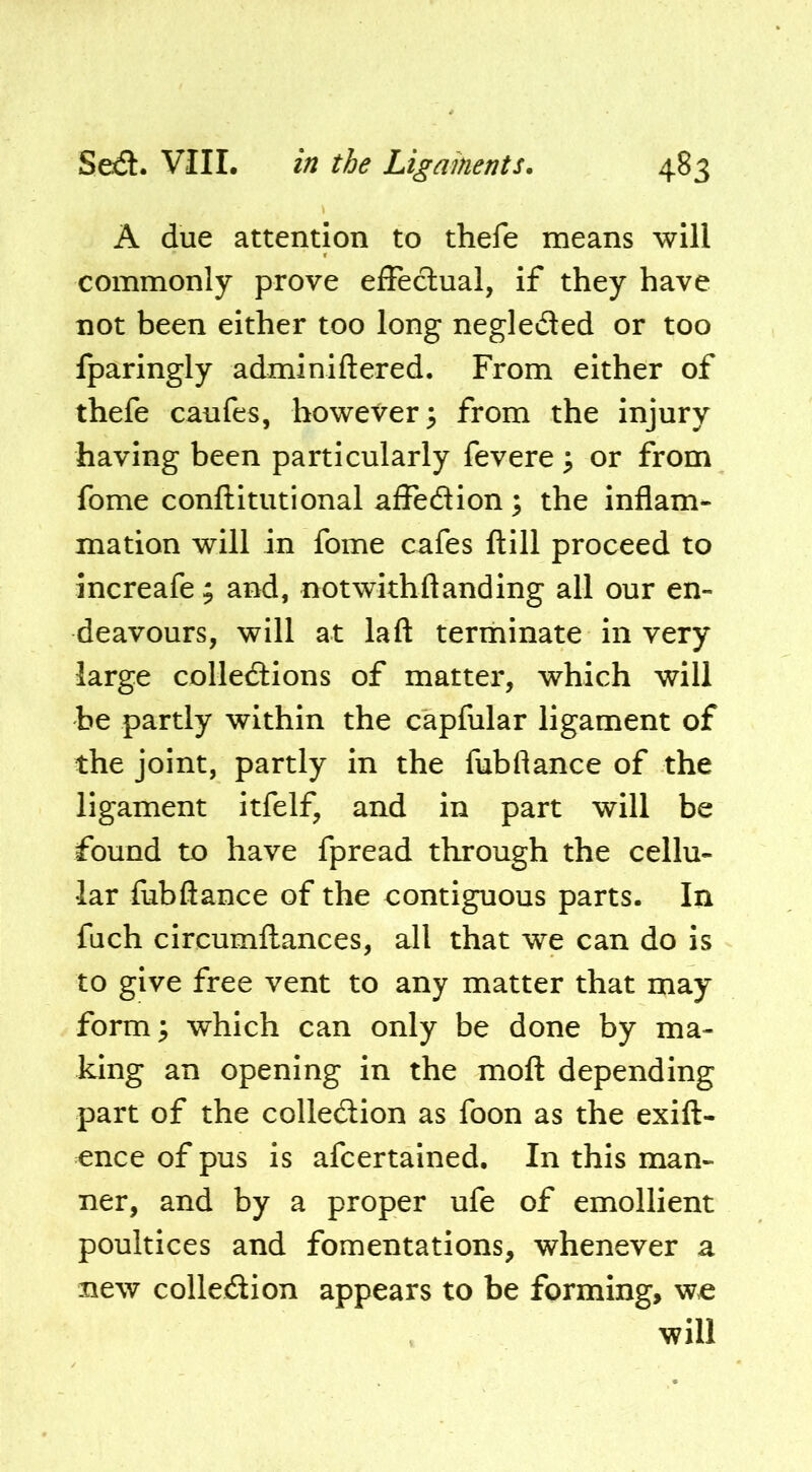 A due attention to thefe means will commonly prove efFeclual, if they have not been either too long negleded or too Iparingly adminiftered. From either of thefe caufes, however^ from the injury having been particularly fevere ^ or from fome conftitutional aifedion; the inflam- mation will in fome cafes ftill proceed to increafe ; and, notwithhanding all our en- deavours, will at laft terminate in very large colledions of matter, which will be partly within the capfular ligament of the joint, partly in the fubftance of the ligament itfelf, and in part will be found to have fpread through the cellu- lar fubflance of the contiguous parts. In fuch circumllances, all that we can do is to give free vent to any matter that may form; which can only be done by ma- king an opening in the moll depending part of the colledion as foon as the exift- ence of pus is afeertained. In this man- ner, and by a proper ufe of emollient poultices and fomentations, whenever a new colledion appears to be forming, wc will