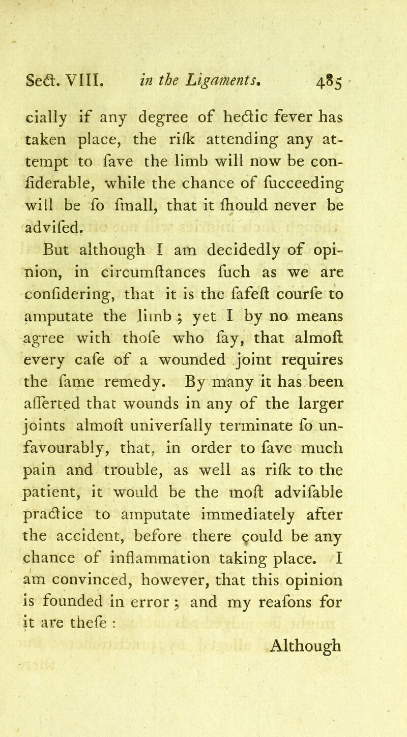 cially if any degree of hedic fever has taken place, the rifk attending any at- tempt to fave the limb will now be con- liderable, while the chance of fiicceeding will be fo fmall, that it fliould never be advifed. But although I am decidedly of opi- nion, in circumftances fuch as we are confidering, that it is the fafefl: courfe to amputate the Jimb ; yet I by no means agree with thofe who fay, that almoft every cafe of a wounded joint requires the fame remedy. By many it has been aflerted that wounds in any of the larger joints almoft univerfally terminate fo un- favourably, that, in order to fave much pain and trouble, as well as rilk to the patient, it would be the moft advifable pradice to amputate immediately after the accident, before there could be any chance of inflammation taking place. I am convinced, however, that this opinion is founded in error and my reafons for it are thefe : Although