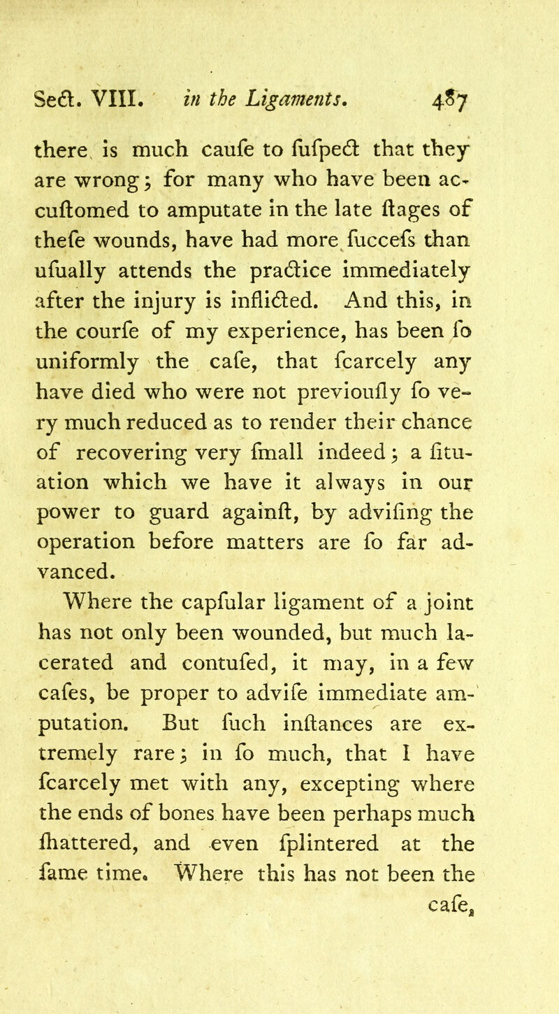 there is much caufe to fiifpedl that they are wrong ^ for many who have been ac- cuftomed to amputate in the late ftages of thefe wounds, have had more fuccefs than ufually attends the pradice immediately after the injury is inflided. And this, in the courfe of my experience, has been fo uniformly the cafe, that fcarcely any have died who were not previoufly fo ve- ry much reduced as to render their chance of recovering very fmall indeed 3 a fitu- ation which we have it always in our power to guard againfl, by advifing the operation before matters are fo far ad- vanced. Where the capfular ligament of a joint has not only been wounded, but much la- cerated and contufed, it may, in a few cafes, be proper to advife immediate am- putation. But fuch inftances are ex- tremely rare^ in fo much, that I have fcarcely met with any, excepting where the ends of bones have been perhaps much lhattered, and even fplintered at the fame time. Where this has not been the cafe,