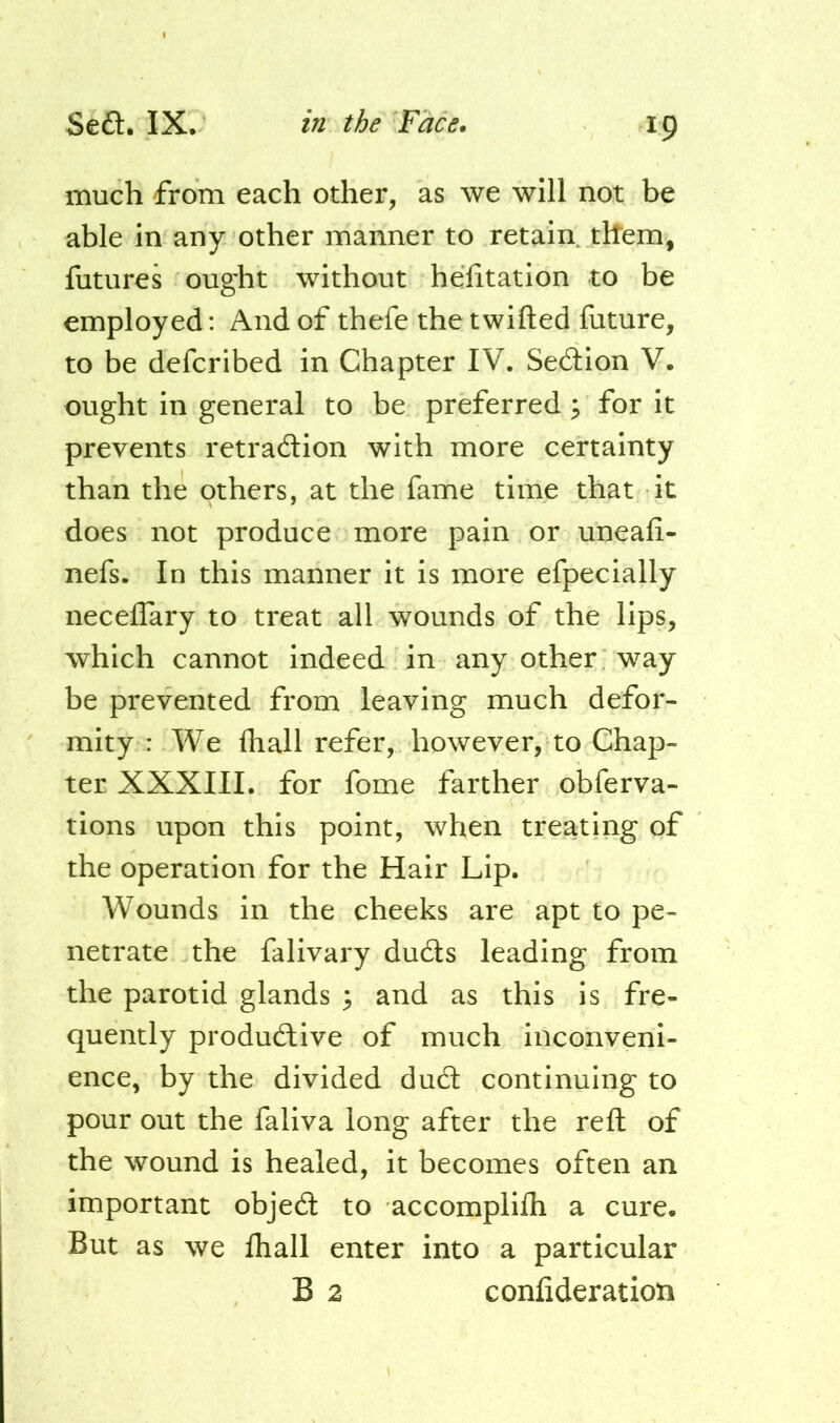 much from each other, as we will not be able in any other manner to retain them, futures ought without helitation to be employed: And of thefe the twifted future, to be defcribed in Chapter IV. Seftion V. ought in general to be preferred ^ for it prevents retradion with more certainty than the others, at the fame time that it does not produce more pain or uneafi- nefs. In this manner it is more efpecially neceflary to treat all wounds of the lips, which cannot indeed in any other way be prevented from leaving much defor- mity : We fhall refer, however, to Chap- ter XXXIII. for fome farther obferva- tions upon this point, when treating of the operation for the Hair Lip. Wounds in the cheeks are apt to pe- netrate the falivary duds leading from the parotid glands ^ and as this is fre- quently produdive of much inconveni- ence, by the divided dud continuing to pour out the faliva long after the reft of the wound is healed, it becomes often an important objed to accomplifli a cure. But as we fhall enter into a particular B 2 confideration