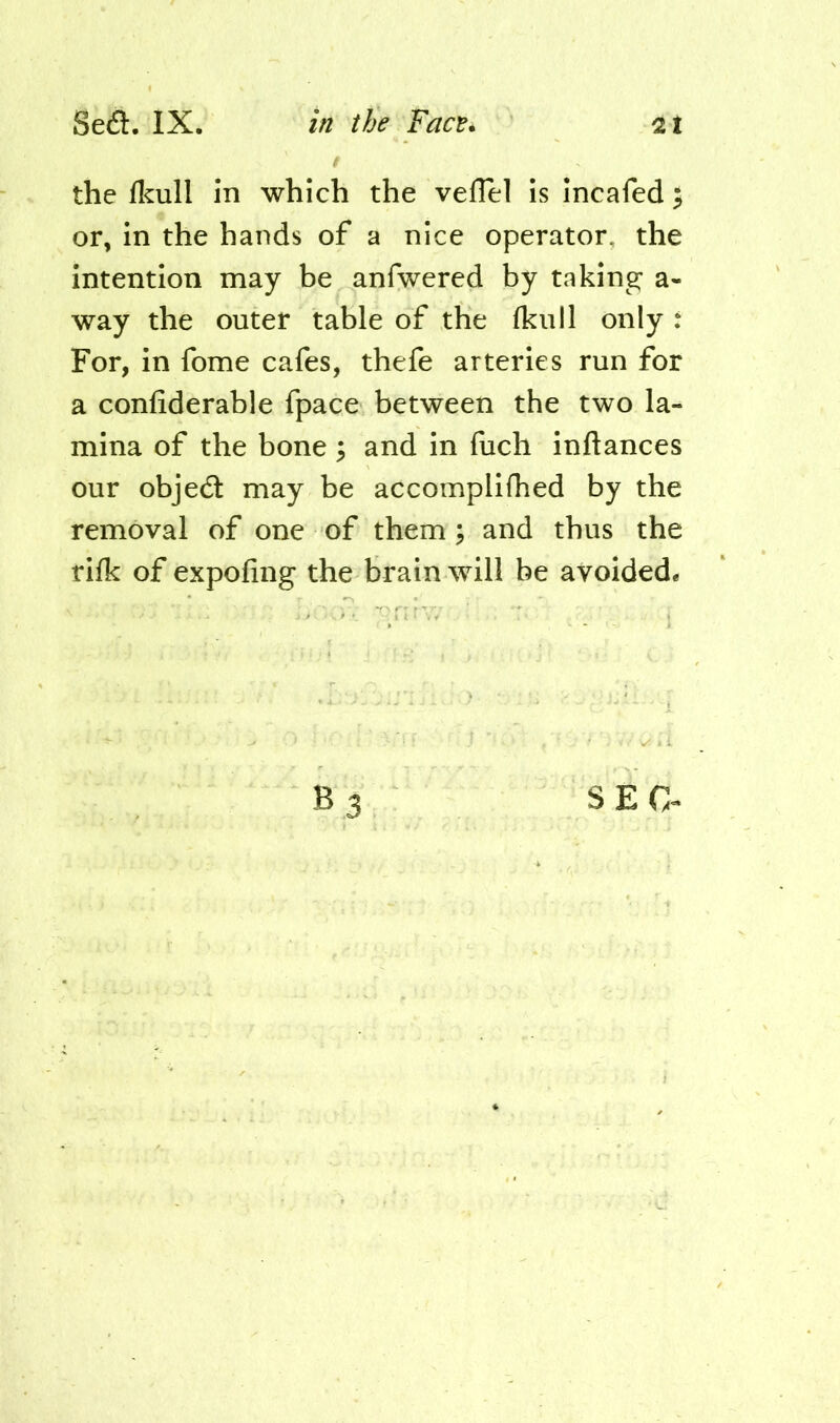 Sea. IX. 2t in the Face^ t the ficull in which the velTel is incafed; or, in the hands of a nice operator, the intention may be anfwered by taking; a- way the outer table of the fkiill only : For, in fome cafes, thefe arteries run for a confiderable fpace between the two la- mina of the bone ; and in fuch inftances our objea may be accomplifhed by the removal of one of them; and thus the rilk of expofing the brain will be avoided* B 3 SEC-