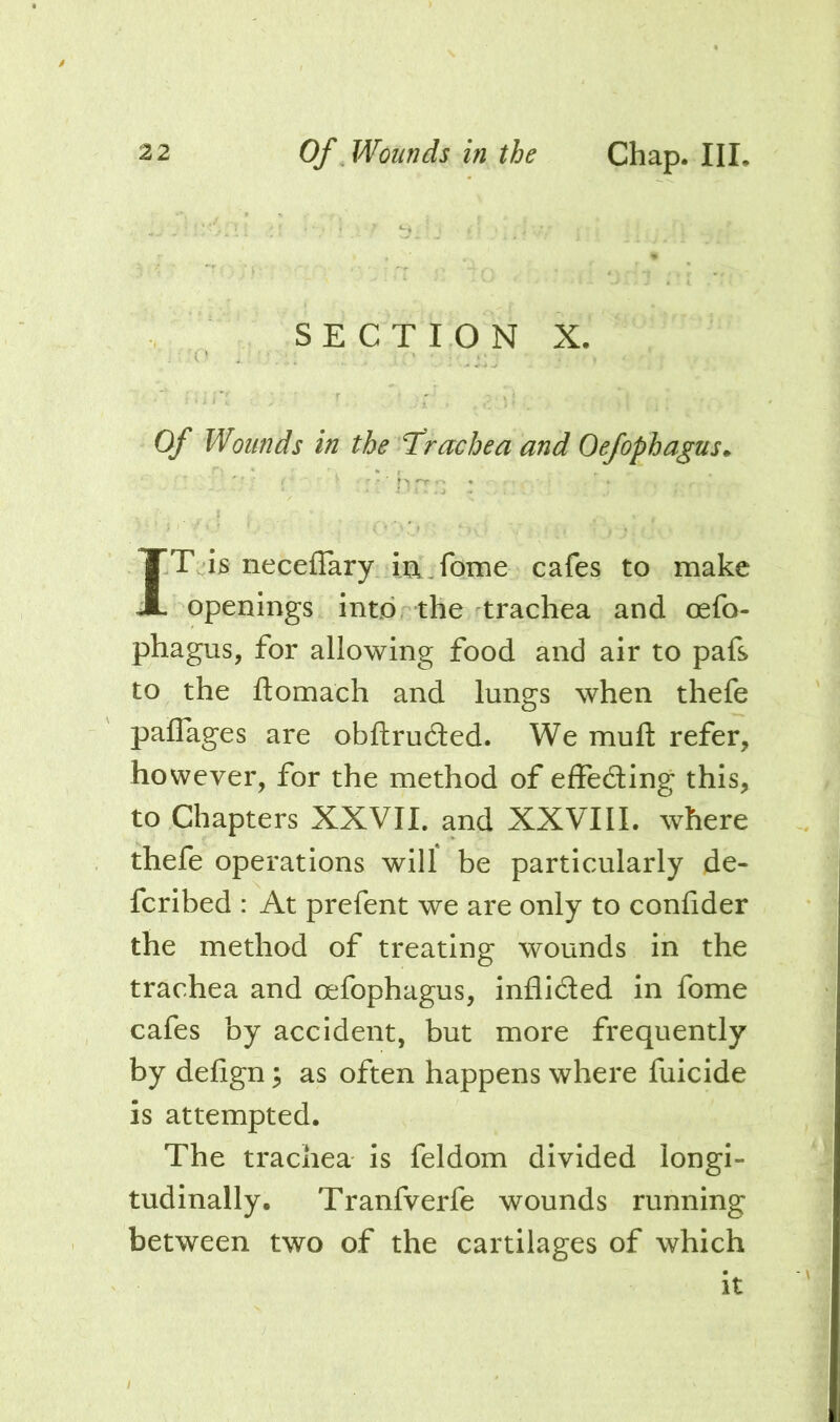 SECTION X. Of Wounds in the T’racbea and Oefophagus^ brrn : I IT is iiecefTary ia^fome cafes to make openings intorthe trachea and oefo- phagus, for allowing food and air to pafs to the ftomach and lungs when thefe paflages are obftruded. We muft refer, however, for the method of effeding this, to Chapters XXVII. and XXVIII. where thefe operations will be particularly de- fcribed : At prefent we are only to confider the method of treating wounds in the trachea and oefophagus, inflidled in fome cafes by accident, but more frequently by defign; as often happens where fuicide is attempted. The trachea is feldom divided longi- tudinally. Tranfverfe wounds running between two of the cartilages of which it