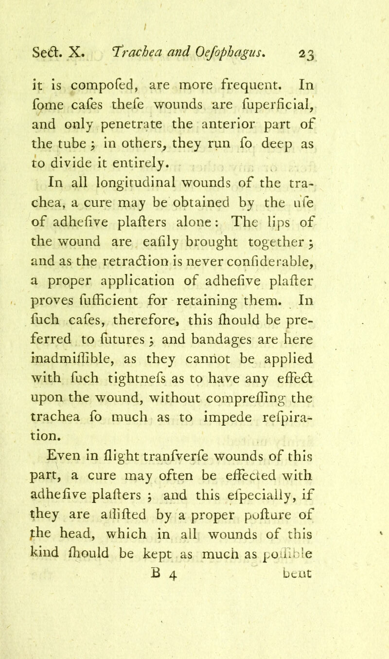 / Se£l. X. Trachea and Oefophagus^ 23 it Is compofed, are more frequent. In fame cafes thefe wounds are fuperficial, and only penetrate the anterior part of the tube ^ in others, they run fo deep as to divide it entirely. In all longitudinal wounds of the tra- chea, a cure may be obtained by the ufe of adhefive plafters alone: The lips of the wound are eafily brought together ^ and as the retraction is never confiderable, a proper application of adhefive plafter proves fufficient for retaining them. In fuch cafes, therefore, this fliould be pre- ferred to futures ^ and bandages are here inadmiflible, as they cannot be applied with fuch tightnefs as to have any effeCl upon the wound, without comprefling the trachea fo much as to impede refpira- tion. Even in flight tranfverfe wounds of this part, a cure may often be effected with adhefive plafters ; and this efpecially, if they are ailifted by a proper pofture of fhe head, which in all wounds of this kind fliould be kept as much as poiilble