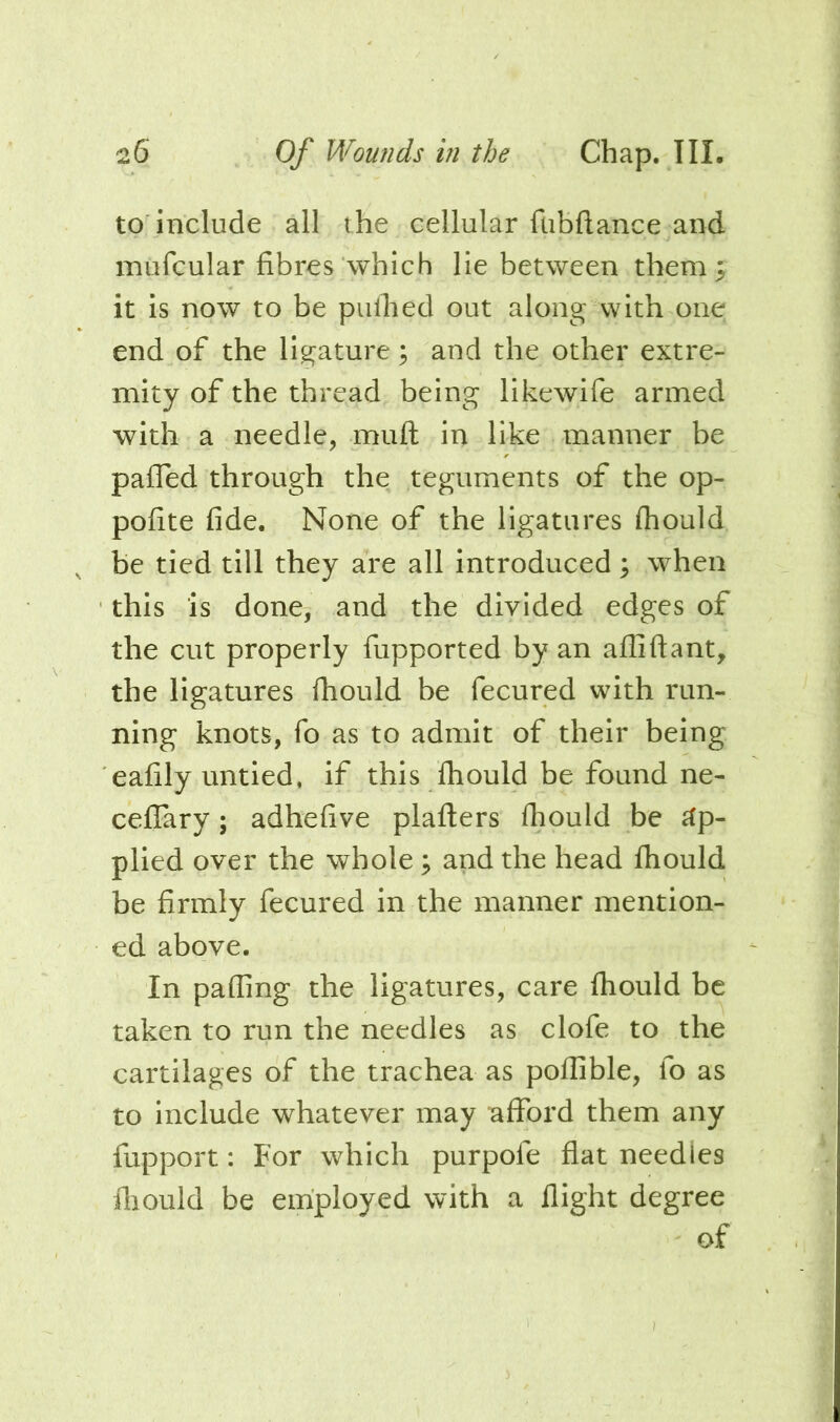 to include all the cellular fubftance and mufcular fibres which lie between them; it is now to be pulhed out along with one* end of the ligature; and the other extre- mity of the thread being likewife armed with a needle, muft in like manner be pafled through the teguments of the op- pofite fide. None of the ligatures fhould be tied till they are all introduced; when this is done, and the divided edges of the cut properly fupported by an afliftant, the ligatures fhould be fecured with run- ning knots, fo as to admit of their being eafily untied, if this fhould be found ne- ceflary; adhefive plafters fhould be ^Cp- plied over the whole; and the head fhould be firmly fecured in the manner mention- ed above. In pafling the ligatures, care fhould be taken to run the needles as clofe to the cartilages of the trachea as poflible, fo as to include whatever may “afford them any fupport: For which purpofe flat needles fliould be employed with a flight degree of