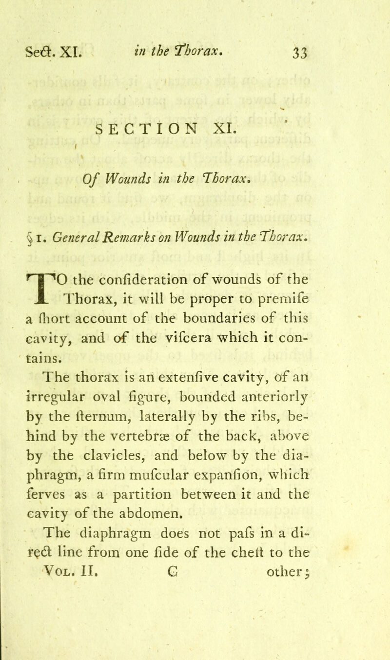 SECTION XI Of Wounds in the Thorax. § I. General Remarks on Wounds in the Thorax. O the confideration of wounds of the Thorax, it will be proper to premife a (hort account of the boundaries of this cavity, and of the vifcera which it con- tains. The thorax is an extenfive cavity, of an irregular oval figure, bounded anteriorly by the fiernum, laterally by the ribs, be- hind by the vertebrae of the back, above by the clavicles, and below by the dia- phragm, a firm mufcular expanfion, which ferves as a partition between it and the cavity of the abdomen. The diaphragm does not pafs in a di- rndl line from one fide of the chelt to the VoL. II. G others