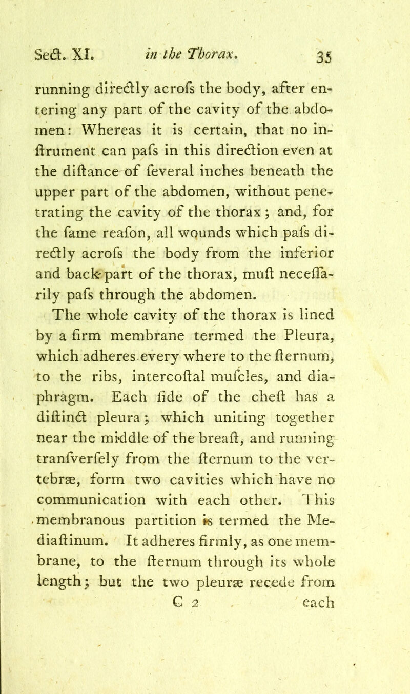 running dlreaiy acrofs the body, after en- tering any part of the cavity of the abdo- men : Whereas it is certain, that no in- ftrument can pafs in this diredion even at the diftance of feveral inches beneath the upper part of the abdomen, without pene-^ trating the cavity of the thorax ; and, for the fame reafon, all wounds which pafs di- redly acrofs the body from the inferior and back-part of the thorax, muft necelTa- rily pafs through the abdomen. The whole cavity of the thorax is lined by a firm membrane termed the Pleura, which adheres every where to the fternum, to the ribs, intercoftal mufcles, and dia- phragm. Each fide of the cheft has a diftind pleura; which uniting together near the middle of the breaflj and running tranfverfely from the fternum to the ver- tebrse, form two cavities which have no communication with each other. I his -membranous partition iis termed the Me- diaftinum. It adheres firmly, as one mem- brane, to the fternum through its whole lengthy but the two pleurae recede from C 2 each