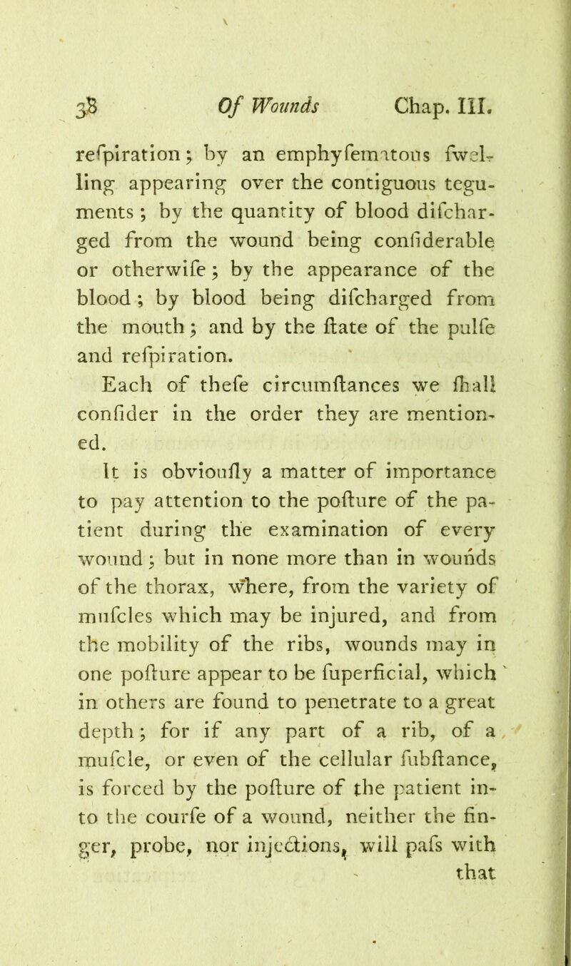 refplration^ by an emphyfemitons fweL ling appearing over the contiguous tegu- ments ; by the quantity of blood difchar- ged from the wound being conliderable or otherwife; by the appearance of the blood; by blood being difcharged from the mouth; and by the ftate of the pulfe and refpiration. Each of thefe circumftances we Ihall confider in the order they are mention- ed. It is obvionfly a matter of importance to pay attention to the pofture of the pa- tient during the examination of every wound ^ but in none more than in wounds of the thorax, where, from the variety of mufcles which may be injured, and from the mobility of the ribs, wounds may in one poflure appear to be fuperficial, which in others are found to penetrate to a great depth; for if any part of a rib, of a mufcle, or even of the cellular fiibftance, is forced by the pofture of the patient in- to the courfe of a wound, neither the fin- ger, probe, nor injedlionsjj will pafs with that