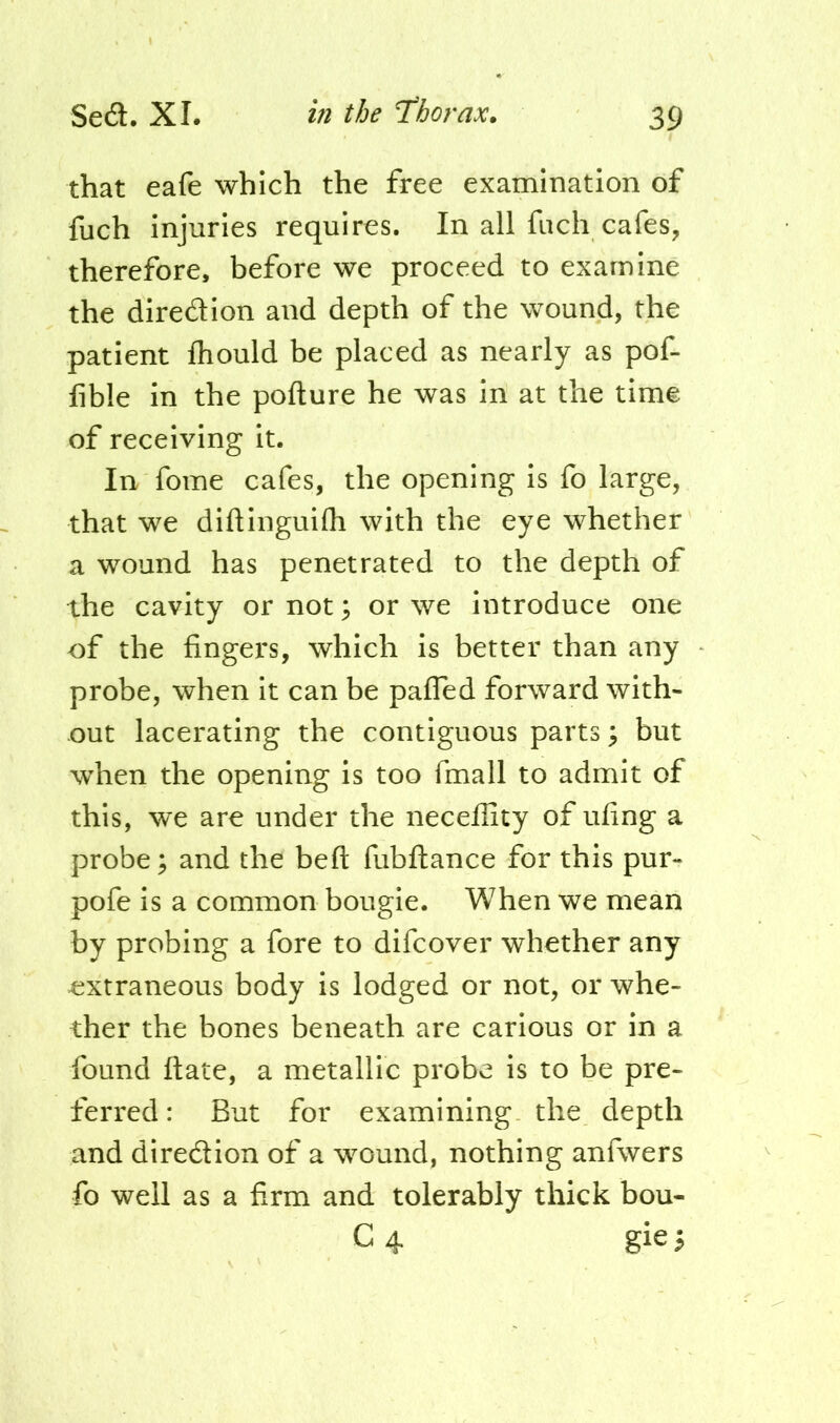 that eafe which the free examination of fuch injuries requires. In all fiich cafes, therefore, before we proceed to examine the diredion and depth of the wound, the patient Ihould be placed as nearly as pof- lible in the pofture he was in at the time of receiving it. In fome cafes, the opening is fo large, that we diftinguifh with the eye whether a wound has penetrated to the depth of the cavity or not; or we introduce one of the fingers, which is better than any probe, when it can be pafled forward with- out lacerating the contiguous parts \ but when the opening is too fmall to admit of this, we are under the necellity of ufing a probe; and the beft fubftance for this pur- pofe is a common bougie. When we mean by probing a fore to difcover whether any extraneous body is lodged or not, or whe- ther the bones beneath are carious or in a found ftate, a metallic probe is to be pre- ferred: But for examining the depth and diredion of a wound, nothing anfwers fo well as a fxrm and tolerably thick bou- C4 gie^