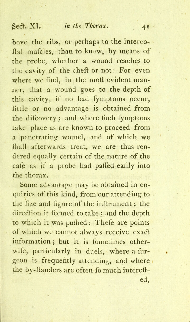 bove the ribs, or perhaps to the interco- fta! mufdes, than to kn w, by means of the probe, whether a wound reaches to the cavity of the chefl: or not: For even where we find, in the mofl: evident man- ner, that a wound goes to the depth of this cavity, if no bad fymptoms occur, little or no advantage is obtained from the difcovery \ and where fuch fymptoms take place as are known to proceed from a penetrating wound, and of which we fhall afterwards treat, we are thus ren- dered equally certain of the nature of the cafe as if a probe had palled eafily into the thorax. Some advantage may be obtained in en- quiries of this kind, from our attending to the fize and figure of the inllrument; the diredion it Teemed to take; arid the depth to which it was puihed: Thefe are points of which we cannot always receive exad information j but it is fometimes other- wife, particularly in duels, where a fur- geon is frequently attending, and where the by-Handers are often fo much intereft- ed,