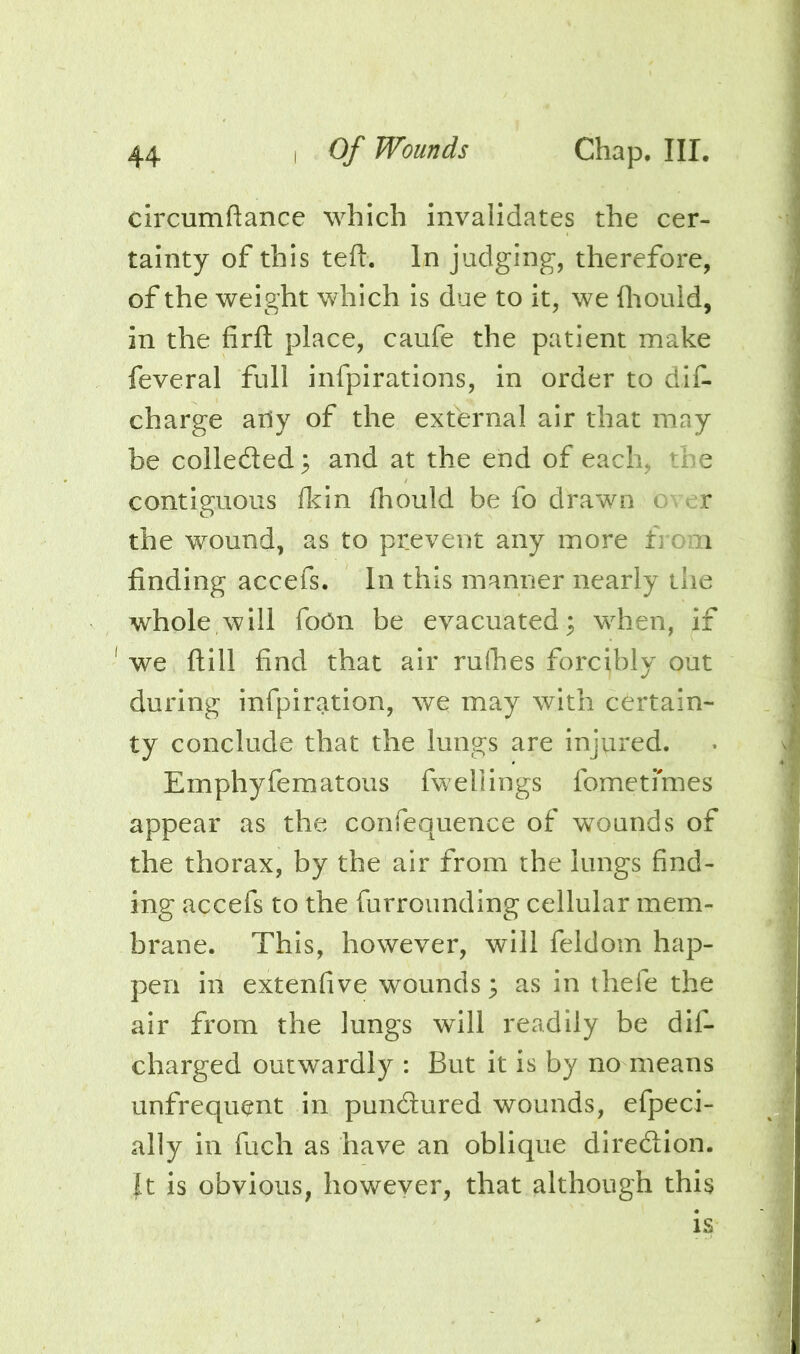 circumftance which invalidates the cer- tainty of this ted:. In judging, therefore, of the weight which is due to it, we diould, in the firft place, caufe the patient make feveral full infpirations, in order to dif. charge aOy of the external air that may be colleded; and at the end of each, the contiguous fl^in fhould be fo drawn over the wound, as to prevent any more from finding accefs. In this manner nearly the whole will foCn be evacuated^ when, if we ftill find that air ruihes forcibly out during infpiration, we may with certain- ty conclude that the lungs are injured. Emphyfematous fwellings fometimes appear as the confequence of wounds of the thorax, by the air from the lungs find- ing accefs to the furrounding cellular mem- brane. This, however, will feldom hap- pen in extenfive wounds; as in thefe the air from the lungs will readily be dif- charged outwardly : But it is by no means unfrequent in pundured wounds, efpeci- ally in fuch as have an oblique diredion. Jt is obvious, howeyer, that although this is