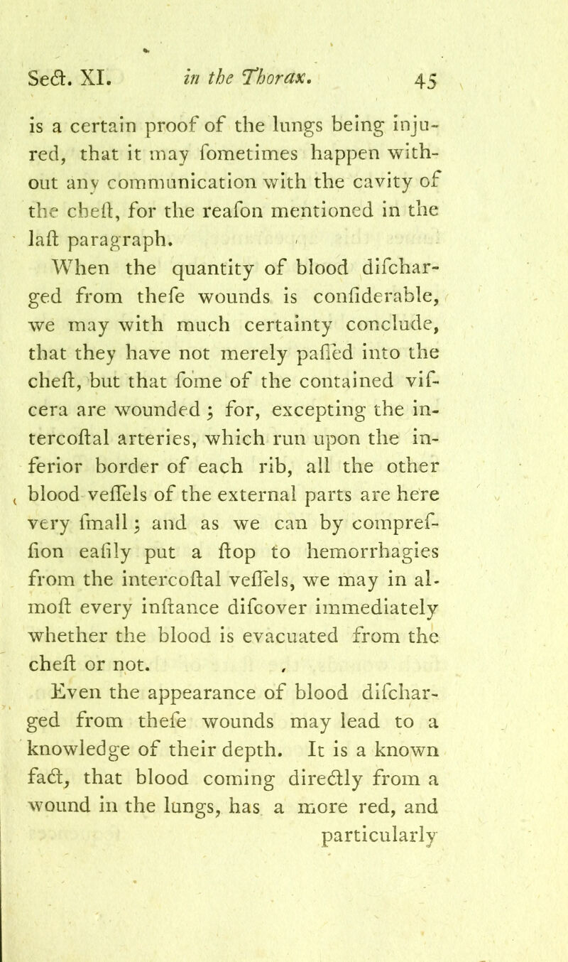 is a certain proof of the lungs being inju- red, that it may fometimes happen with- out any communication with the cavity of the chefl:, for the reafon mentioned in the laft paragraph. When the quantity of blood difchar- ged from thefe wounds is confiderable, we may with much certainty conclude, that they have not merely pafied into the cheft, but that fome of the contained vif- cera are wounded 3 for, excepting the in- tercoftal arteries, which run upon the in- ferior border of each rib, all the other blood velTels of the external parts are here very fmall; and as we can by compref- fion eafily put a flop to hemorrhagies from the intercoftal vefTels, we may in al- moft every inftance difcover immediately whether the blood is evacuated from the cheft or not. Even the appearance of blood difchar- ged from thefe wounds may lead to a knowledge of their depth. It is a known fadl, that blood coming diredly from a wound in the lungs, has a more red, and particularly