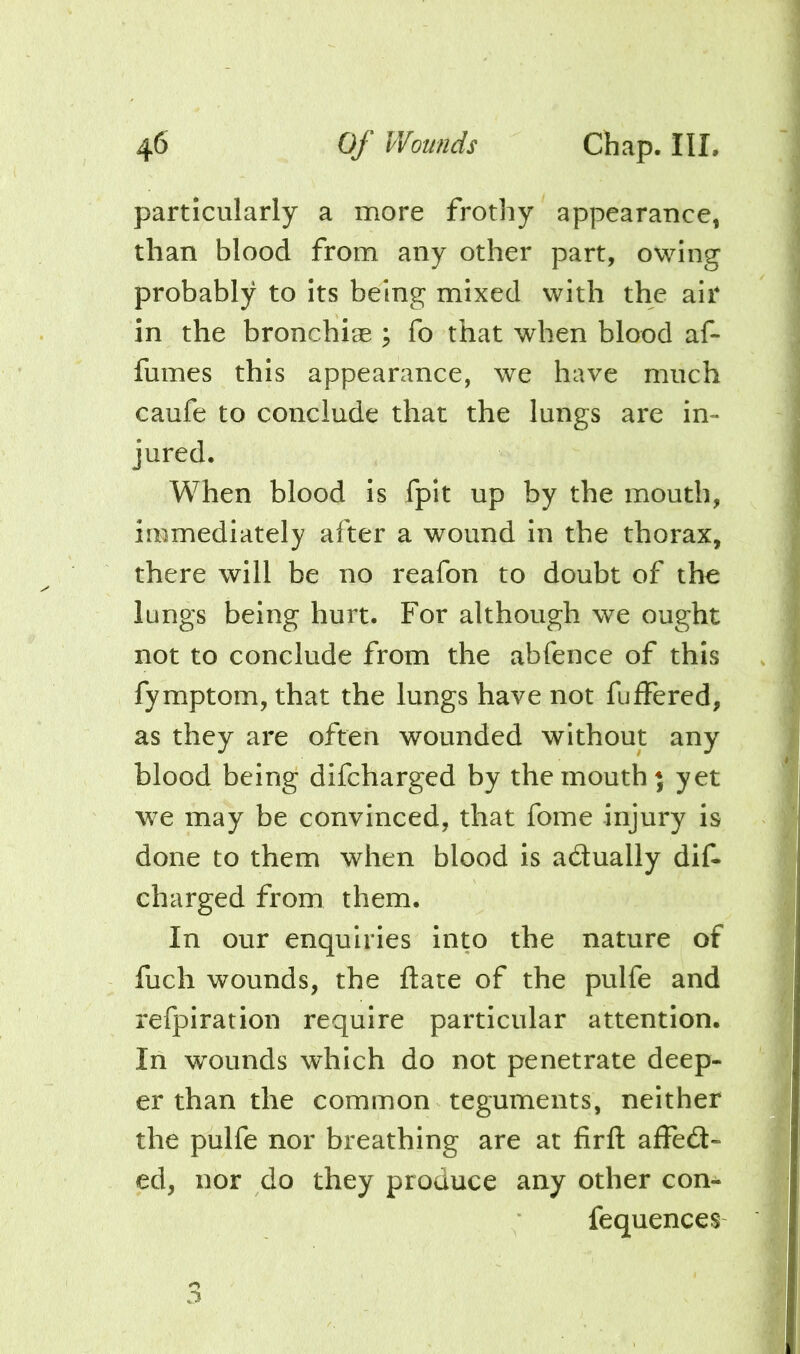 particularly a more frothy appearance, than blood from any other part, owing probably to its being mixed with the air in the bronchiae ; fo that when blood af- fumes this appearance, we have much caufe to conclude that the lungs are in- jured. When blood is fpit up by the mouth, immediately after a wound in the thorax, there will be no reafon to doubt of the lungs being hurt. For although we ought not to conclude from the abfence of this fymptom, that the lungs have not fuffered, as they are often wounded without any blood being difcharged by the mouth* yet we may be convinced, that fome injury is done to them when blood is adually dif- charged from them. In our enquiries into the nature of fuch wounds, the date of the pulfe and refpiration require particular attention. In w^ounds which do not penetrate deep- er than the common teguments, neither the pulfe nor breathing are at firft afFed- ed, nor do they produce any other con- fequences