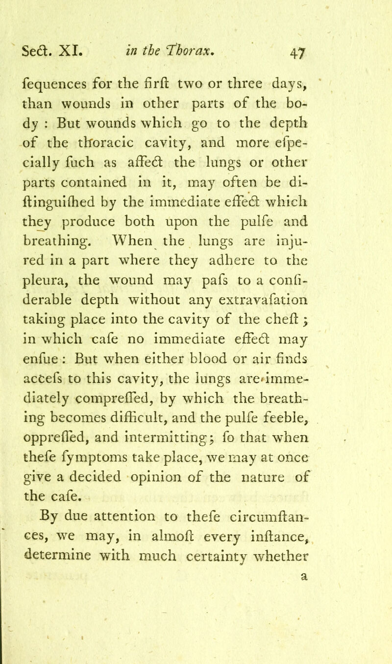 fequences for the firfl: two or three days, than wounds in other parts of the bo- dy : But wounds which go to the depth of the thoracic cavity, and more efpe- cially fuch as affea the lungs or other parts contained in it, may often be di- ftinguiflied by the immediate effea which they produce both upon the pulfe and breathing. When the lungs are inju- red in a part where they adhere to the pleura, the wound may pafs to a confi- derable depth without any extravafation taking place into the cavity of the cheft ; in which cafe no immediate effedl may enfue ; But when either blood or air finds acCefs to this cavity, the lungs aredmme- diately comprefTed, by which the breath- ing becomes difficult, and the pulfe feeble, opprefled, and intermitting; fo that when thefe fymptoms take place, we may at once give a decided opinion of the nature of the cafe. By due attention to thefe eircumftan- ces, we may, in almoft every inftance, determine with much certainty whether a